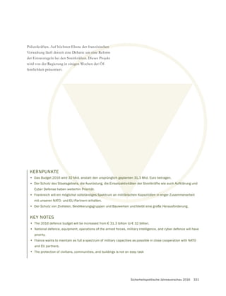 Sicherheitspolitische Jahresvorschau 2016 331
KERNPUNKTE
• Das Budget 2016 wird 32 Mrd. anstatt den ursprünglich geplanten 31,3 Mrd. Euro betragen.
• Der Schutz des Staatsgebiets, die Ausrüstung, die Einsatzaktivitäten der Streitkräfte wie auch Aufklärung und
Cyber Defense haben weiterhin Priorität.
• Frankreich will ein möglichst vollständiges Spektrum an militärischen Kapazitäten in enger Zusammenarbeit
mit unseren NATO- und EU-Partnern erhalten.
• Der Schutz von Zivilisten, Bevölkerungsgruppen und Bauwerken und bleibt eine große Herausforderung.
Polizeikräften. Auf höchster Ebene der französischen
Verwaltung läuft derzeit eine Debatte um eine Reform
der Einsatzregeln bei den Streitkräften. Dieses Projekt
wird von der Regierung in einigen Wochen der Öf-
fentlichkeit präsentiert.
KEY NOTES
• The 2016 defence budget will be increased from € 31.3 billion to € 32 billion.
• National defence, equipment, operations of the armed forces, military intelligence, and cyber defence will have
priority.
• France wants to maintain as full a spectrum of military capacities as possible in close cooperation with NATO
and EU partners.
• The protection of civilians, communities, and buildings is not an easy task
32 M
ets, die Ausrüstung, die Einsatzaktivitäten der Streitkräfte wie auch Aufk
Prioritä
iges Spektrum an militärischen Kapazitäten in eng
ischen
um eine R
räften. D
nigen W
ch geplanten 31,3
tzaktivitäten
tärisc
 