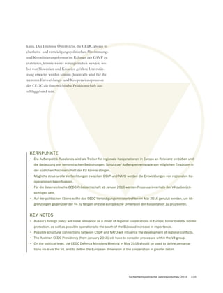 Sicherheitspolitische Jahresvorschau 2016 335
KERNPUNKTE
• Die Außenpolitik Russlands wird als Treiber für regionale Kooperationen in Europa an Relevanz einbüßen und
die Bedeutung von terroristischen Bedrohungen, Schutz der Außengrenzen sowie von möglichen Einsätzen in
der südlichen Nachbarschaft der EU könnte steigen.
•
• Für die österreichische CEDC-Präsidentschaft ab Januar 2016 werden Prozesse innerhalb der V4 zu berück-
sichtigen sein.
• Auf der politischen Ebene sollte das CEDC-Verteidigungsministertreffen im Mai 2016 genutzt werden, um Ab-
grenzungen gegenüber der V4 zu tätigen und die europäische Dimension der Kooperation zu präzisieren.
kann. Das Interesse Österreichs, die CEDC als ein si-
cherheits- und verteidigungspolitisches Abstimmungs-
etablieren, könnte weiter vorangetrieben werden, wo-
bei von Slowenien und Kroatien größere Unterstüt-
zung erwartet werden könnte. Jedenfalls wird für die
weiteren Entwicklungs- und Kooperationsprozesse
der CEDC die österreichische Präsidentschaft aus-
schlaggebend sein.
KEY NOTES
• Russia’s foreign policy will loose relevance as a driver of regional cooperations in Europe; terror threats, border
protection, as well as possible operations to the south of the EU could increase in importance.
•
• The Austrian CEDC Presidency (from January 2016) will have to consider processes within the V4 group.
•
TE
ik Russlands wird als Treiber für regionale Kooperationen in Europa an Relevanz einbüßen und
on terroristischen Bedrohungen, Schutz der Außengrenzen sowie von möglichen Einsätzen in
barsc
räsidentschaft ab Januar 2016 werden Prozesse innerhalb der
eidigungsministertreffen im Ma
s ein si-
s Abstimm
angetr
roatie
könn
ngs-
errei
n.
regionale Kooperationen in Eur
Schutz der Außengrenzen s
016 werd
chische Präsidentschaft aus-
 