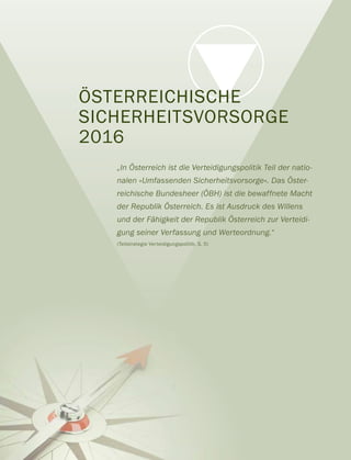ÖSTERREICHISCHE
SICHERHEITSVORSORGE
2016
„In Österreich ist die Verteidigungspolitik Teil der natio-
nalen »Umfassenden Sicherheitsvorsorge«. Das Öster-
reichische Bundesheer (ÖBH) ist die bewaffnete Macht
der Republik Österreich. Es ist Ausdruck des Willens
und der Fähigkeit der Republik Österreich zur Verteidi-
gung seiner Verfassung und Werteordnung.“
(Teilstrategie Verteidigungspolitik, S. 5)
 