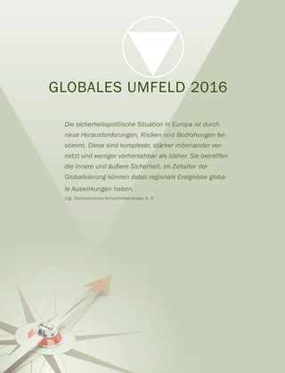 GLOBALES UMFELD 2016
Die sicherheitspolitische Situation in Europa ist durch
neue Herausforderungen, Risiken und Bedrohungen be-
stimmt. Diese sind komplexer, stärker miteinander ver-
netzt und weniger vorhersehbar als bisher. Sie betreffen
die innere und äußere Sicherheit. Im Zeitalter der
Globalisierung können dabei regionale Ereignisse globa-
le Auswirkungen haben.
(Vgl. Österreichische Sicherheitsstrategie, S. 4)
 
