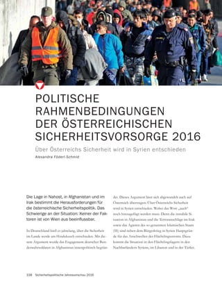338 Sicherheitspolitische Jahresvorschau 2016
POLITISCHE
RAHMENBEDINGUNGEN
DER ÖSTERREICHISCHEN
SICHERHEITSVORSORGE 2016
Über Österreichs Sicherheit wird in Syrien entschieden
Alexandra Föderl-Schmid
In Deutschland hieß es jahrelang, über die Sicherheit
im Lande werde am Hindukusch entschieden. Mit die-
sem Argument wurde das Engagement deutscher Bun-
deswehrsoldaten in Afghanistan innenpolitisch begrün-
Die Lage in Nahost, in Afghanistan und im
Irak bestimmt die Herausforderungen für
die österreichische Sicherheitspolitik. Das
Schwierige an der Situation: Keiner der Fak-
det. Dieses Argument lässt sich abgewandelt auch auf
Österreich übertragen: Über Österreichs Sicherheit
wird in Syrien entschieden. Wobei das Wort „auch“
noch hinzugefügt werden muss. Denn die instabile Si-
tuation in Afghanistan und die Terroranschläge im Irak
sowie das Agieren des so genannten Islamischen Staats
(IS) sind neben dem Bürgerkrieg in Syrien Hauptgrün-
de für das Anschwellen des Flüchtlingsstroms. Dazu
kommt die Situation in den Flüchtlingslagern in den
Nachbarländern Syriens, im Libanon und in der Türkei.
 