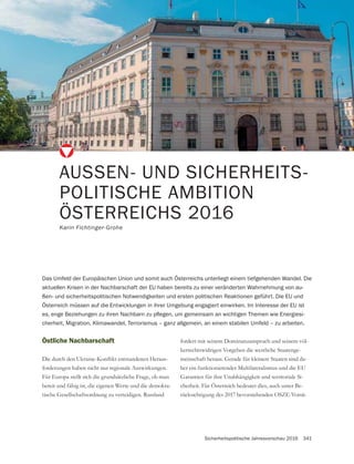 Sicherheitspolitische Jahresvorschau 2016 341
AUSSEN- UND SICHERHEITS-
POLITISCHE AMBITION
ÖSTERREICHS 2016
Karin Fichtinger-Grohe
Östliche Nachbarschaft
-
forderungen haben nicht nur regionale Auswirkungen.
Für Europa stellt sich die grundsätzliche Frage, ob man
bereit und fähig ist, die eigenen Werte und die demokra-
Das Umfeld der Europäischen Union und somit auch Österreichs unterliegt einem tiefgehenden Wandel. Die
aktuellen Krisen in der Nachbarschaft der EU haben bereits zu einer veränderten Wahrnehmung von au-
ßen- und sicherheitspolitischen Notwendigkeiten und ersten politischen Reaktionen geführt. Die EU und
Österreich müssen auf die Entwicklungen in ihrer Umgebung engagiert einwirken. Im Interesse der EU ist
-
cherheit, Migration, Klimawandel, Terrorismus – ganz allgemein, an einem stabilen Umfeld – zu arbeiten.
fordert mit seinem Dominanzanspruch und seinem völ-
kerrechtswidrigen Vorgehen die westliche Staatenge-
-
her ein funktionierender Multilateralismus und die EU
-
cherheit. Für Österreich bedeutet dies, auch unter Be-
rücksichtigung des 2017 bevorstehenden OSZE-Vorsit-
 