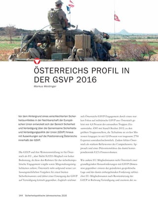 344 Sicherheitspolitische Jahresvorschau 2016
ÖSTERREICHS PROFIL IN
DER GSVP 2016
Markus Weidinger
-
reich als EU-, aber Nicht-NATO-Mitglied von hoher
Bedeutung, da diese den Rahmen für das sicherheitspo-
litische Engagement vorgibt sowie Mitgestaltungsmög-
lichkeiten zulässt. Österreich steht aufgrund seiner ver-
fassungsrechtlichen Vorgaben für einen breiten
auf Verteidigung kritisch gegenüber. Zugleich zeichnet
Vor dem Hintergrund eines verschlechterten Sicher-
heitsumfeldes in der Nachbarschaft der Europäi-
schen Union entwickelt sich der Bereich Sicherheit
und Verteidigung über die Gemeinsame Sicherheits-
und Verteidigungspolitik der Union (GSVP) hinaus
mit Auswirkungen auf die Positionierung Österreichs
innerhalb der GSVP.
-
-
-
samtstärke: 4385 mit Stand Oktober 2015) zu den
größten Truppenstellern, die Teilnahme an zivilen Mis-
sionen hingegen ist mit 0,8 Prozent von insgesamt 2794
Experten unterdurchschnittlich. Zudem fehlen Öster-
reich als starkem Befürworter des Comprehensive Ap-
proach und eines Präventionsfokus das damit korres-
pondierende EZA-Finanzvolumen.
Wie andere EU-Mitgliedsstaaten steht Österreich zwei
-
sion gegenüber: erstens der geänderten geopolitische
Lage und der damit einhergehenden Forderung zahlrei-
cher EU-Mitgliedsstaaten nach Reorientierung der
-
 