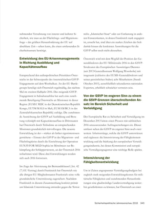 Sicherheitspolitische Jahresvorschau 2016 345
nehmenden Verzahnung von innerer und äußerer Si-
cherheit, wie man an der Flüchtlings- und Migrations-
frage – der größten Herausforderung der EU auf
absehbare Zeit – sehen kann, die einen umfassenden Si-
cherheitsansatz benötigt.
Entwicklung des EU-Krisenmanagements
in Richtung Ausbildung und
Kapazitätenaufbau
Entsprechend den außenpolitischen Prioritäten Öster-
Engagements auf dem Westbalkan. An der EU-Battle-
groups beteiligt sich Österreich regelmäßig, das nächste
Engagement in Subsaharaafrika hat auch eine zuneh-
mende Beteiligung Österreichs an Missionen in dieser
Region (EUSEC RDC in der Demokratischen Republik
Kongo, EUTM MALI in Mali, EUMAM RCA in der
Zentralafrikanischen Republik) zufolge. Die zunehmen-
-
tung verknüpft mit Kapazitätenaufbau in Drittstaaten
hat Österreich durch Teilnahme an entsprechenden
Missionen grundsätzlich mitvollzogen. Die neueste
Entwicklung ist der – stärker als bisher eigeninteressen-
Flüchtlingskrise durch die Einrichtung der Operation
EUNAVFOR MED Sophia im Mittelmeer zur Be-
kämpfung des Schlepperwesens, an der Österreich 2016
teilnehmen wird. Diese drei Entwicklungen werden
sich auch 2016 fortsetzen.
Im Zuge der Aktivierung der Beistandsklausel (Art. 42
(7) EU-Vertrag) durch Frankreich hat Österreich wie
alle übrigen EU-Mitgliedsstaaten Frankreich seine volle
grundsätzliche Unterstützung zugesichert. Nachdem
Frankreich in diesem Zusammenhang konkret primär
um bilaterale Unterstützung entweder gegen die Terror-
miliz „Islamischer Staat“ oder zur Entlastung in ande-
ren Einsatzräumen, in denen Frankreich stark engagiert
ist, ersucht hat, sind über ein starkes Zeichen der Soli-
darität hinaus die konkreten Auswirkungen für die
-
Strukturen des Europäischen Auswärtigen Dienstes
seines persönlichen Stabes) acht Mitarbeitern (Stand:
Oktober 2015), ausschließlich sekundierten nationalen
Experten, erheblich schwächer vertreten sein.
Von der GSVP im engeren Sinn zu einem
die GSVP-Grenzen überschreitenden An-
satz im Bereich Sicherheit und
Verteidigung
Der Europäische Rat zu Sicherheit und Verteidigung im
Dezember 2013 leitete einen Prozess mit zahlreichen
2016 umzusetzenden Auftragserteilungen ein. Dieser
und ergänzen: die Intensivierung der Fähigkeitenent-
wicklung und die Stärkung der europäischen Verteidi-
gungsindustrie, bei denen Kommission und europäi-
sche Verteidigungsagentur eine wichtige Rolle spielen.
Intensivierung der
Fähigkeitenentwicklung
Um in Zeiten angespannter Verteidigungsbudgets bei
zugleich stark steigenden Entwicklungskosten für mili-
tärische Fähigkeiten und zunehmenden Herausforde-
rungen eine glaubwürdige Landesverteidigung weiter-
hin gewährleisten zu können, hat Österreich an einer
 