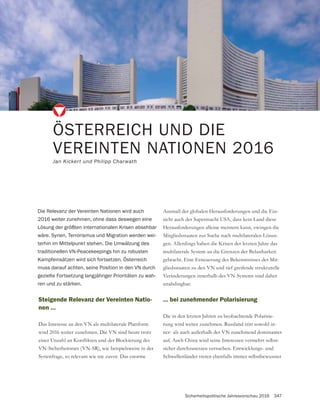 Sicherheitspolitische Jahresvorschau 2016 347
ÖSTERREICH UND DIE
VEREINTEN NATIONEN 2016
Jan Kickert und Philipp Charwath
Steigende Relevanz der Vereinten Natio-
nen …
Das Interesse an den VN als multilaterale Plattform
wird 2016 weiter zunehmen. Die VN sind heute trotz
VN-Sicherheitsrats (VN-SR), wie beispielsweise in der
Syrienfrage, so relevant wie nie zuvor. Das enorme
Die Relevanz der Vereinten Nationen wird auch
2016 weiter zunehmen, ohne dass deswegen eine
Lösung der größten internationalen Krisen absehbar
wäre. Syrien, Terrorismus und Migration werden wei-
terhin im Mittelpunkt stehen. Die Umwälzung des
traditionellen VN-Peacekeepings hin zu robusten
Kampfeinsätzen wird sich fortsetzen. Österreich
muss darauf achten, seine Position in den VN durch
gezielte Fortsetzung langjähriger Prioritäten zu wah-
ren und zu stärken.
Ausmaß der globalen Herausforderungen und die Ein-
sicht auch der Supermacht USA, dass kein Land diese
Herausforderungen alleine meistern kann, zwingen die
Mitgliedsstaaten zur Suche nach multilateralen Lösun-
gen. Allerdings haben die Krisen der letzten Jahre das
gebracht. Eine Erneuerung des Bekenntnisses der Mit-
gliedsstaaten zu den VN und tief greifende strukturelle
Veränderungen innerhalb des VN-Systems sind daher
unabdingbar.
… bei zunehmender Polarisierung
Die in den letzten Jahren zu beobachtende Polarisie-
rung wird weiter zunehmen. Russland tritt sowohl in-
ner- als auch außerhalb der VN zunehmend dominanter
auf. Auch China wird seine Interessen vermehrt selbst-
sicher durchzusetzen versuchen. Entwicklungs- und
Schwellenländer treten ebenfalls immer selbstbewusster
 