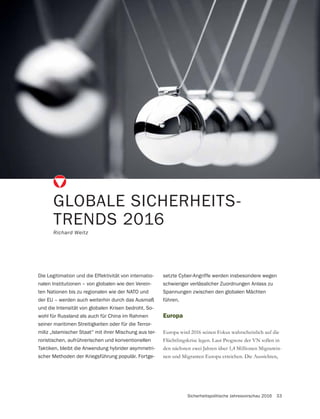 Sicherheitspolitische Jahresvorschau 2016 33
GLOBALE SICHERHEITS-
TRENDS 2016
Richard Weitz
Die Legitimation und die Effektivität von internatio-
nalen Institutionen – von globalen wie den Verein-
ten Nationen bis zu regionalen wie der NATO und
der EU – werden auch weiterhin durch das Ausmaß
und die Intensität von globalen Krisen bedroht. So-
wohl für Russland als auch für China im Rahmen
seiner maritimen Streitigkeiten oder für die Terror-
miliz „Islamischer Staat“ mit ihrer Mischung aus ter-
roristischen, aufrührerischen und konventionellen
Taktiken, bleibt die Anwendung hybrider asymmetri-
scher Methoden der Kriegsführung populär. Fortge-
Europa
Europa wird 2016 seinen Fokus wahrscheinlich auf die
Flüchtlingskrise legen. Laut Prognose der VN sollen in
den nächsten zwei Jahren über 1,4 Millionen Migrantin-
nen und Migranten Europa erreichen. Die Aussichten,
setzte Cyber-Angriffe werden insbesondere wegen
schwieriger verlässlicher Zuordnungen Anlass zu
Spannungen zwischen den globalen Mächten
führen.
 