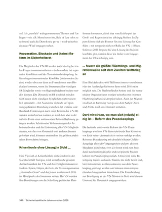 348 Sicherheitspolitische Jahresvorschau 2016
auf. Als „westlich“ wahrgenommenen Themen und An-
liegen – wie z.B. Menschenrechte, Rule of Law oder zu-
nehmend auch die Demokratie per se – wird weiterhin
ein rauer Wind entgegen wehen.
Kooperation, Blockade und (keine) Re-
form im Sicherheitsrat
Die Mitglieder des VN-SR werden auch künftig bei vie-
len Fragen zusammenarbeiten – insbesondere bei regio-
-
rien) wird es aber nur dann zu Fortschritten statt Blo-
ckaden kommen, wenn die Interessen aller ständigen
SR-Mitglieder sowie von Regionalmächten bedient wer-
den können. Die Dynamik im SR wird sich mit den
fünf neuen nicht-ständigen Mitgliedern nicht wesent-
lich verändern – mit Ausnahme vielleicht der span-
nungsgeladenen Beziehung zwischen der Ukraine und
Russland. Forderungen nach einer Reform des VN-SR
werden weiterhin laut werden, es wird dem aber wohl
nicht in Form einer umfassenden Reform Rechnung ge-
tragen werden. Schrittweise Verbesserungen der Ar-
beitsmethoden und die Einbindung aller VN-Mitglieds-
staaten, wie dies von Österreich und anderen Staaten
gefordert wird, könnten unmittelbar die größten prakti-
schen Fortschritte bringen.
Krisenherde ohne Lösung in Sicht …
Eine Vielzahl an Krisenherden, insbesondere in der
Nachbarschaft Europas, wird weiterhin die gesamte
Aufmerksamkeit der VN und ihrer Mitgliedsstaaten er-
fordern. Syrien, Libyen, der Irak, die Terrororganisation
„Islamischer Staat“ und der Jemen werden auch 2016
im Mittelpunkt des Interesses stehen. Die VN werden
ihre Bemühungen um die Schaffung politischer Platt-
formen fortsetzen, dabei aber vom Kräftespiel der
-
pern könnte sich ein Fenster für eine Lösung des Kon-
Sofern es 2016 Impulse für eine Lösung des Nahost-
-
ment der USA abhängig sein.
… feuern die größte Flüchtlings- und Mig-
rationswelle seit dem Zweiten Weltkrieg
an
Eine Rückkehr der zwölf Millionen intern vertriebenen
möglich sein. Die Nachbarländer Syriens und die huma-
nitären Organisationen werden weiterhin mit enormen
Flüchtlingszahlen zu kämpfen haben. Auch der Migrati-
onsdruck in Richtung Europa aus dem Nahen Osten
und Afrika wird unvermindert anhalten.
Dort mitwirken, wo man sich (relativ) ei-
nig ist – Reform des Peacekeepings
Die laufende umfassende Reform des VN-Peace-
vor Ende seiner Amtszeit aktiv weiter verfolgt werden.
-
dungslage als in der Vergangenheit und pro-aktiven
Mandaten zum Schutz von Zivilisten wird zum Stan-
dard. Lateinamerikanische und europäische Staaten
kehren ins Peacekeeping zurück. China wird seine Be-
teiligung massiv ausbauen. Staaten, die nicht bereit sind,
hier mitzuziehen, werden sukzessive aus dem Peace-
keeping gedrängt werden und müssen einen entspre-
chenden Imageverlust hinnehmen. Die Entscheidung
zur Beteiligung an der VN-Mission in Mali wird diesem
Umstand für Österreich entgegenwirken.
 