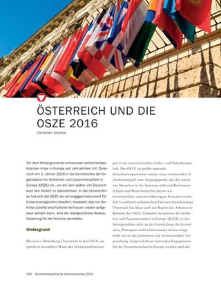 350 Sicherheitspolitische Jahresvorschau 2016
ÖSTERREICH UND DIE
OSZE 2016
Christian Strohal
Hintergrund
Die aktive Mitwirkung Österreichs in der OSZE ent-
spricht in besonderer Weise den Schwerpunktsetzun-
Vor dem Hintergrund der schwersten sicherheitspo-
litischen Krise in Europa seit Jahrzehnten tritt Öster-
reich am 1. Jänner 2016 in die Vorsitztroika der Or-
ganisation für Sicherheit und Zusammenarbeit in
Europa (OSZE) ein, um ein Jahr später von Deutsch-
land den Vorsitz zu übernehmen. In der Ukraine-Kri-
se hat sich die OSZE als vorrangiges Instrument für
Krisenmanagement bewährt. Inwieweit das mit der
Krise zutiefst erschütterte Vertrauen wieder aufge-
baut werden kann, wird die übergeordnete Heraus-
forderung für die Vorsitze darstellen.
gen in der österreichischen Außen- und Sicherheitspo-
litik. Die OSZE als größte regionale
Sicherheitsorganisation nimmt einen umfassenden Si-
cherheitsbegriff zum Ausgangspunkt, der den einzel-
nen Menschen in das Zentrum stellt und Rechtsstaat-
lichkeit und Menschenrechte ebenso wie
wirtschaftliche und umweltbezogene Kriterien zusätz-
lich zu politisch-militärischen Faktoren berücksichtigt.
Österreich hat daher auch seit Beginn der Arbeiten im
Rahmen des OSZE-Vorläufers Konferenz für Sicher-
heit und Zusammenarbeit in Europa (KSZE) in den
-
sätze, Prinzipien und Leitdokumente ebenso mitge-
wirkt wie an der politischen und institutionellen Aus-
gestaltung. Aufgrund dieses nationalen Engagements
für die Zusammenarbeit in Europa wurden auch der
 