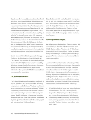 352 Sicherheitspolitische Jahresvorschau 2016
Dazu kommt die Notwendigkeit, im militärischen Bereich
sicherheits- und vertrauensbildende Maßnahmen zu mo-
und asymmetrischen militärischen Bedrohungen und be-
waffneten Auseinandersetzungen haben das auf die kon-
ventionellen Bedrohungsformen zugeschnittene OSZE-
gebracht. Vor allem gilt es, das zuletzt 2011 angepasste
Wiener Dokument als Instrument der Vertrauens- und Si-
cherheitsbildung wieder an die aktuellen militärischen Re-
alitäten anzupassen. Neben der Stärkung des Mechanis-
mus zur Risikoreduzierung bedarf es einer quantitativen
und qualitativen Verbesserung der Transparenzmaßnah-
men. Zielsetzung sollte eine verbesserte Vorhersagbarkeit
und Berechenbarkeit von militärischen Ereignissen sein.
Das für Februar 2016 in Wien festgesetzte hochrangige
OSZE-Staaten zur Diskussion der nationalen Militärdokt-
rinen stellt nach fünf Jahren wieder eine besondere Mög-
lichkeit dar, wichtige Impulse für verbesserte Vertrauens-
bildung im militärischen Bereich zu geben und den
militärischen Dialog unter allen OSZE Staaten wieder auf-
zunehmen und zu intensivieren.
Die Rolle des Vorsitzes
ein Jahr gewählten OSZE-Vorsitz besondere Bedeutung
zu; gemeinsam mit der Troika aus Vorgänger und Nachfol-
ger im Vorsitz werden nicht nur die zahlreichen Verhand-
lungsstränge geführt, sondern auch inhaltliche Vorgaben
in die dafür notwendigen Konsensbeschlüsse umgesetzt
und der jährliche Ministerrat vorbereitet und organisiert.
Außerdem dient dem Vorsitz eine Reihe von Sonderbeauf-
-
sche und thematische Problemstellungen.
Nach der Schweiz 2014 und Serbien 2015 wird der Vor-
sitz im Jahr 2016 von Deutschland und 2017 von Öster-
reich übernommen. Bereits im Jahr 2016 nimmt Öster-
reich als Mitglied der Troika an allen politischen und
diplomatischen Bemühungen des Vorsitzes teil und
führt selbst den Vorsitz im Budgetausschuss der Orga-
nisation und in der Kontaktgruppe mit den mediterra-
nen Partnern.
Schwerpunktsetzungen
Die Schwerpunkte des jeweiligen Vorsitzes ergeben sich
zunächst aus der aktuellen Sicherheitssituation in der
OSZE-Region und den Prioritäten der 57 Teilnehmer-
-
fristige Entwicklungen auf den Ergebnissen vorherge-
gangener Vorsitze aufzubauen und bestimmte Themen
weiter zu verstärken.
Aus österreichischer Sicht stellen sich dafür grundsätz-
lich mehrere aktuelle Herausforderungen. Vorrangig ist
es mehr denn je notwendig, das verlorene Vertrauen
wiederherzustellen und die Einhaltung der von allen
-
bessern. Dazu wird es erforderlich sein, die politischen
und diplomatischen Möglichkeiten besser zu nützen
und vor allem die Institutionen und Feldmissionen der
Organisation zu stärken. Für diese Zielsetzungen sind
Maßnahmen in allen Arbeitsbereichen notwendig:
• Wiederherstellung der werte- und normenbasierten
Zusammenarbeit aller OSZE-Staaten zur wir-
kungsvollen Bekämpfung neuer Herausforderun-
gen wie vor allem transnationaler Bedrohungen,
• Abstimmung und Koordinierung der diesbezügli-
chen Anstrengungen mit entsprechenden Aktivitä-
ten in den Vereinten Nationen und anderen regio-
nalen Foren,
 