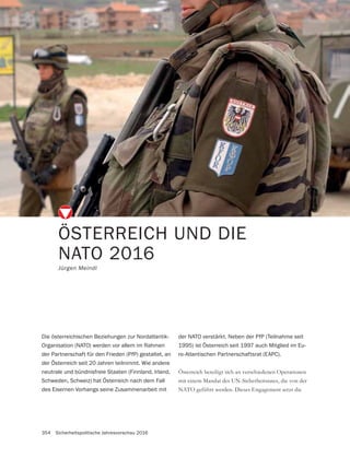 354 Sicherheitspolitische Jahresvorschau 2016
ÖSTERREICH UND DIE
NATO 2016
Jürgen Meindl
Österreich beteiligt sich an verschiedenen Operationen
mit einem Mandat des UN-Sicherheitsrates, die von der
NATO geführt werden. Dieses Engagement setzt die
Die österreichischen Beziehungen zur Nordatlantik-
Organisation (NATO) werden vor allem im Rahmen
der Partnerschaft für den Frieden (PfP) gestaltet, an
der Österreich seit 20 Jahren teilnimmt. Wie andere
neutrale und bündnisfreie Staaten (Finnland, Irland,
Schweden, Schweiz) hat Österreich nach dem Fall
des Eisernen Vorhangs seine Zusammenarbeit mit
der NATO verstärkt. Neben der PfP (Teilnahme seit
1995) ist Österreich seit 1997 auch Mitglied im Eu-
ro-Atlantischen Partnerschaftsrat (EAPC).
 