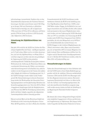 Sicherheitspolitische Jahresvorschau 2016 355
jahrzehntelange österreichische Tradition fort, zu frie-
denserhaltenden Operationen der Vereinten Nationen
beizutragen. Seit dem ersten Einsatz unter UNO-Flag-
ge im Kongo 1960 war Österreich an zahlreichen
UNO-Einsätzen beteiligt, wie z.B. in Zypern (seit
-
gowina (1996 bis heute), im Kosovo (1999 bis heute)
oder Afghanistan (2002 bis heute).
Umsetzung der Gipfelbeschlüsse von
Wales
Das Jahr 2016 wird für die NATO im Zeichen des War-
am 8./9. Juli stehen. Dabei wird es vor allem darum ge-
-
zwischen umgesetzt worden sind, die eine grundlegen-
de Anpassung der NATO an das geänderte
sicherheitspolitische Umfeld der letzten Jahre einleiten.
zunehmende Orientierung der Allianz zum internatio-
nalen Krisenmanagement zu beobachten war, rückt be-
sonders seit den Ereignissen in der Ukraine die traditio-
nelle Aufgabe der kollektiven Verteidigung nach Art. 5
des NATO-Vertrages wieder stärker in den Vorder-
grund. Die Herausforderungen in diesem Zusammen-
hang werden der Wiederaufbau der klassischen Vertei-
digungskapazitäten und das gleichzeitige Bewahren der
Krisenlösungskapazitäten sein. Trotz des 2014 in Wales
vorgegebenen langfristigen Ziels der Mitgliedsstaaten,
zwei Prozent ihres BIP für Verteidigung aufzuwenden,
dürfte sich diese Aufgabe angesichts der allgemeinen
Austeritätspolitiken äußerst schwierig gestalten.
Hochdruck an der Umsetzung des Readiness Action
Plans (RAP) gearbeitet, mit dem in Wales die schnellere
Einsatzbereitschaft der NATO beschlossen wurde.
Sichtbarstes Element des RAP ist die Schaffung einer
Very High Readiness Joint Task Force (VJTF), einer
5000 Mann starken Truppe, die bei Bedarf in nur zwei
Tagen einsatzbereit sein soll. Diese Kräfte sollen jedoch
nicht permanent in den neuen Mitgliedsstaaten statio-
niert werden, um eine Verletzung der NATO-Russland-
Akte aus 1997 zu vermeiden. Zur Umsetzung des RAP
wurden sechs NATO Force Integration Units (NFIU)
geschaffen, die mit einer Belegschaft von je 40 Perso-
nen erforderlichenfalls den raschen Einsatz von
NATO-Truppen in den östlichen Mitgliedsstaaten der
Allianz unterstützen sollen. Diese neuen Einrichtun-
gen, die im September 2015 in Litauen, Bulgarien, Est-
land, Lettland, Polen und Rumänien eröffnet bzw. für
Ungarn und die Slowakei beim Verteidigungsminister-
rat am 8. Oktober 2015 beschlossen wurden, sollen bis
Mitte 2016 voll funktionsfähig sein.
Herausforderungen im Süden
sich die NATO auch in ihrem Süden Bedrohungen ge-
genüber, auf die die südlichen Alliierten nachdrücklich
hinweisen. 2016 wird die NATO ihre Planungen auch
für diese Regionen intensivieren müssen. Die bereits
begonnene Partnerschaft mit Libyen vor allem im Be-
reich des Aufbaus von Verteidigungskapazitäten, die
-
stellt werden musste, könnte im Falle der Schaffung ei-
ner Regierung der Nationalen Einheit fortgesetzt
werden.
Die derzeit aber weitaus drängenderen Fragen sind die
eines möglichen Engagements in Syrien und der weite-
ren Vorgehensweise in Afghanistan. Das jüngste militä-
rische Eingreifen der Russischen Föderation in Syrien
 