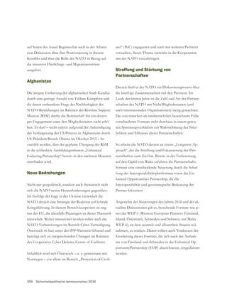 356 Sicherheitspolitische Jahresvorschau 2016
auf Seiten des Assad-Regimes hat auch in der Allianz
eine Diskussion über ihre Positionierung in diesem
die massiven Flüchtlings- und Migrationsströme
ausgelöst.
Afghanistan
Die jüngste Eroberung der afghanischen Stadt Kunduz
durch eine geringe Anzahl von Taliban-Kämpfern und
die damit verbundene Frage der Nachhaltigkeit der
NATO-Bemühungen im Rahmen der Resolute Support
Mission (RSM) dürfte die Bereitschaft für ein derarti-
ges Engagement unter den Mitgliedsstaaten nicht erhö-
hen. Es darf – nicht zuletzt aufgrund der Ankündigung
der Verlängerung der US Präsenz in Afghanistan durch
US-Präsident Barack Obama im Oktober 2015 – be-
zweifelt werden, dass der geplante Übergang der RSM
in die schlankere Ausbildungsmission „Enhanced
Enduring Partnership“ bereits in den nächsten Monaten
Neue Bedrohungen
Nicht nur geopolitisch, sondern auch thematisch sieht
sich die NATO neuen Herausforderungen gegenüber.
NATO derzeit eine Strategie der Reaktion auf hybride
Kriegsführung. In diesem Bereich kooperiert sie eng
mit der EU, die ebenfalls Planungen zu dieser Thematik
entwickelt. Weiter intensiviert werden sollen auch die
NATO-Vorbereitungen im Bereich Cyber-Verteidigung.
Österreich ist hier unter den PfP-Partnern führend und
beteiligt sich an entsprechenden Übungen im Rahmen
des Cooperative Cyber Defence Centre of Exellence.
Inhaltlich wird sich Österreich – u. a. gemeinsam mit
Norwegen – vor allem im Bereich „Protection of Civili-
ans“ (PoC) engagieren und auch mit weiteren Partnern
versuchen, dieses Thema verstärkt in die Kooperation
mit der NATO einzubringen.
Straffung und Stärkung von
Partnerschaften
Derzeit läuft in der NATO ein Diskussionsprozess über
die künftige Zusammenarbeit mit den Partnern. Im
Laufe der letzten Jahre ist die Zahl und Art der Partner-
schaften der NATO mit NichtMitgliedsstaaten (und
auch internationalen Organisationen) stetig gewachsen.
Die von manchen als unübersichtlich bezeichnete Fülle
verschiedener Formate steht durchaus in einem gewis-
sen Spannungsverhältnis zur Wahrnehmung der Nütz-
So arbeite die NATO derzeit an einem „Longterm Ap-
proach“, der die Straffung und Fokussierung der Part-
nerschaften zum Ziel hat. Bereits in der Vorbereitung
-
formate eine entscheidende Neuerung durch die Schaf-
fung der Interoperabilitätsplattformen sowie der En-
hanced Opportunities Partnership, die die
Interoperabilität und geostrategische Bedeutung der
Partner fokussiert.
Angesichts der Neuerungen des Jahres 2014 und der ak-
tuellen Diskussionen gilt es, bestehende Formate wie je-
nes der WEP-5 (Western European Partners: Finnland,
Irland, Österreich, Schweden und Schweiz; mit Malta
WEP-6), an dem neutrale und allianzfreie Staaten teil-
nehmen, zu stärken. Damit sollten auch Tendenzen der
Erodierung dieses Formats, die sich nach der Aufnah-
me von Finnland und Schweden in die Enhanced Op-
portunityPartnership (EOP) abzeichneten, eingedämmt
werden.
 