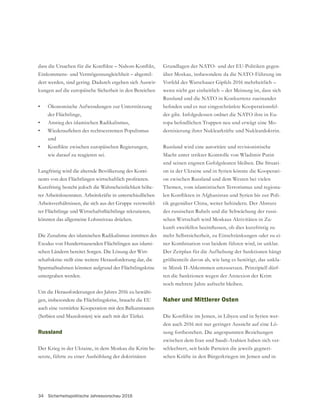 34 Sicherheitspolitische Jahresvorschau 2016
-
über Moskau, insbesondere da die NATO-Führung im
wenn nicht gar einheitlich – der Meinung ist, dass sich
Russland und die NATO in Konkurrenz zueinander
-
der gibt. Infolgedessen ordnet die NATO ihre in Eu-
-
dernisierung ihrer Nuklearkräfte und Nukleardoktrin.
Russland wird eine autoritäre und revisionistische
Macht unter strikter Kontrolle von Wladimir Putin
-
on in der Ukraine und in Syrien könnte die Kooperati-
on zwischen Russland und dem Westen bei vielen
Themen, vom islamistischen Terrorismus und regiona-
-
tik gegenüber China, weiter behindern. Der Absturz
des russischen Rubels und die Schwächung der russi-
schen Wirtschaft wird Moskaus Aktivitäten in Zu-
mehr Selbstsicherheit, zu Einschränkungen oder zu ei-
ner Kombination von beidem führen wird, ist unklar.
Der Zeitplan für die Aufhebung der Sanktionen hängt
größtenteils davon ab, wie lang es benötigt, das unkla-
re Minsk II-Abkommen umzusetzen. Prinzipiell dürf-
ten die Sanktionen wegen der Annexion der Krim
noch mehrere Jahre aufrecht bleiben.
Naher und Mittlerer Osten
-
den auch 2016 mit nur geringer Aussicht auf eine Lö-
sung fortbestehen. Die angespannten Beziehungen
zwischen dem Iran und Saudi-Arabien haben sich ver-
schlechtert, seit beide Parteien die jeweils gegneri-
schen Kräfte in den Bürgerkriegen im Jemen und in
Einkommens- und Vermögensungleichheit – abgemil-
dert werden, sind gering. Dadurch ergeben sich Auswir-
kungen auf die europäische Sicherheit in den Bereichen
• Ökonomische Aufwendungen zur Unterstützung
der Flüchtlinge,
• Anstieg des islamischen Radikalismus,
•
und
•
wie darauf zu reagieren sei.
Langfristig wird die alternde Bevölkerung des Konti-
Kurzfristig besteht jedoch die Wahrscheinlichkeit höhe-
rer Arbeitslosenraten. Arbeitskräfte in unterschiedlichen
-
könnten das allgemeine Lohnniveau drücken.
Die Zunahme des islamischen Radikalismus inmitten des
Exodus von Hunderttausenden Flüchtlingen aus islami-
schen Ländern bereitet Sorgen. Die Lösung der Wirt-
schaftskrise stellt eine weitere Herausforderung dar, die
Sparmaßnahmen könnten aufgrund der Flüchtlingskrise
untergraben werden.
Um die Herausforderungen des Jahres 2016 zu bewälti-
gen, insbesondere die Flüchtlingskrise, braucht die EU
auch eine verstärkte Kooperation mit den Balkanstaaten
(Serbien und Mazedonien) wie auch mit der Türkei.
Russland
Der Krieg in der Ukraine, in dem Moskau die Krim be-
setzte, führte zu einer Aushöhlung der doktrinären
 