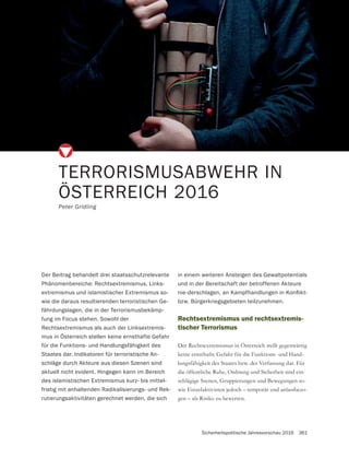 Sicherheitspolitische Jahresvorschau 2016 361
TERRORISMUSABWEHR IN
ÖSTERREICH 2016
Peter Gridling
Rechtsextremismus und rechtsextremis-
tischer Terrorismus
Der Rechtsextremismus in Österreich stellt gegenwärtig
-
lungsfähigkeit des Staates bzw. der Verfassung dar. Für
die öffentliche Ruhe, Ordnung und Sicherheit sind ein-
-
wie Einzelaktivisten jedoch – temporär und anlassbezo-
gen – als Risiko zu bewerten.
Der Beitrag behandelt drei staatsschutzrelevante
Phänomenbereiche: Rechtsextremismus, Links-
extremismus und islamistischer Extremismus so-
wie die daraus resultierenden terroristischen Ge-
fährdungslagen, die in der Terrorismusbekämp-
fung im Focus stehen. Sowohl der
Rechtsextremismus als auch der Linksextremis-
mus in Österreich stellen keine ernsthafte Gefahr
für die Funktions- und Handlungsfähigkeit des
Staates dar. Indikatoren für terroristische An-
schläge durch Akteure aus diesen Szenen sind
aktuell nicht evident. Hingegen kann im Bereich
des islamistischen Extremismus kurz- bis mittel-
fristig mit anhaltenden Radikalisierungs- und Rek-
rutierungsaktivitäten gerechnet werden, die sich
in einem weiteren Ansteigen des Gewaltpotentials
und in der Bereitschaft der betroffenen Akteure
bzw. Bürgerkriegsgebieten teilzunehmen.
 