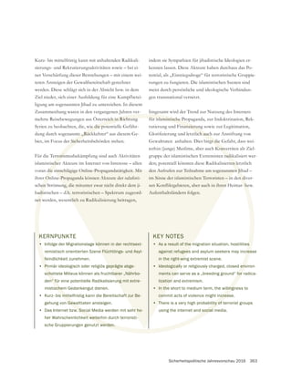 Sicherheitspolitische Jahresvorschau 2016 363
KERNPUNKTE
• Infolge der Migrationslage können in der rechtsext-
remistisch orientierten Szene Flüchtlings- und Asyl-
feindlichkeit zunehmen.
• Primär ideologisch oder religiös geprägte abge-
schottete Milieus können als fruchtbarer „Nährbo-
den“ für eine potentielle Radikalisierung mit extre-
mistischem Gedankengut dienen.
• Kurz- bis mittelfristig kann die Bereitschaft zur Be-
gehung von Gewalttaten ansteigen.
• Das Internet bzw. Social Media werden mit sehr ho-
her Wahrscheinlichkeit weiterhin durch terroristi-
sche Gruppierungen genutzt werden.
Kurz- bis mittelfristig kann mit anhaltenden Radikali-
sierungs- und Rekrutierungsaktivitäten sowie – bei ei-
ner Verschärfung dieser Bestrebungen – mit einem wei-
werden. Diese schlägt sich in der Absicht bzw. in dem
Ziel nieder, sich einer Ausbildung für eine Kampfbetei-
ligung am sogenannten Jihad zu unterziehen. In diesem
Zusammenhang waren in den vergangenen Jahren ver-
mehrte Reisebewegungen aus Österreich in Richtung
biet, im Focus der Sicherheitsbehörden stehen.
Für die Terrorismusbekämpfung sind auch Aktivitäten
islamistischer Akteure im Internet von Interesse – allen
voran die einschlägige Online-Propagandatätigkeit. Mit
schen Strömung, die mitunter zwar nicht direkt dem ji-
hadistischen – d.h. terroristischen – Spektrum zugeord-
net werden, wesentlich zu Radikalisierung beitragen,
indem sie Sympathien für jihadistische Ideologien er-
kennen lassen. Diese Akteure haben durchaus das Po-
rungen zu fungieren. Die islamistischen Szenen sind
meist durch persönliche und ideologische Verbindun-
gen transnational vernetzt.
Insgesamt wird der Trend zur Nutzung des Internets
für islamistische Propaganda, zur Indoktrination, Rek-
rutierung und Finanzierung sowie zur Legitimation,
terhin (junge) Muslime, aber auch Konvertiten als Ziel-
gruppe der islamistischen Extremisten radikalisiert wer-
den; potentiell könnten diese Radikalisierten letztlich
den Aufrufen zur Teilnahme am sogenannten Jihad –
im Sinne der islamistischen Terroristen – in den diver-
Aufenthaltsländern folgen.
KEY NOTES
• As a result of the migration situation, hostilities
against refugees and asylum seekers may increase
in the right-wing extremist scene.
• Ideologically or religiously charged, closed environ-
ments can serve as a „breeding ground“ for radica-
lization and extremism.
• In the short to medium term, the willingness to
commit acts of violence might increase.
• There is a very high probability of terrorist groups
using the internet and social media.
K
•
f
Pri
scho
n“ fü
sche
s mitt
Gewa
w. Soci
eit weite
t werden.
rreich in Richtung
Sicher
rrorism
scher
die e
hen
adis
net w
g
für islamistische Pr
nanzierun
Konve
radik
ten le
n Jih
n di
s
rea
env
for
llingn
ncrea
lity of
social
können in der rechtsext-
e Flüchtlings- und Asyl-
geprägte abge-
tbarer „Nährbo-
ung mit extre-
ft zur Be-
hr ho-
einschlägige Online-Propagandatätigkeit. Mit
ng, die mitunter zwar nicht direkt dem ji-
.h. terroristischen – Spektrum zugeord-
tlich zu Radikalisierung beitragen,
den Aufrufen zur Teilnahme am sogenannten
im Sinne der islamistischen Terroristen – in
Aufenthaltsländern folgen.
KEY NOTES
• As a result of the m
against refugees
in the right-win
• Ideologically
ments can
lization
• In the
com
• T
 