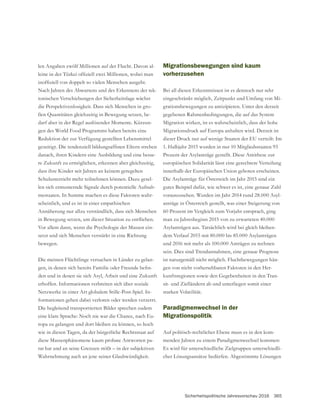 Sicherheitspolitische Jahresvorschau 2016 365
len Angaben zwölf Millionen auf der Flucht. Davon al-
Nach Jahren des Abwartens und des Erkennens der tek-
tonischen Verschiebungen der Sicherheitslage wächst
die Perspektivenlosigkeit. Dass sich Menschen in gro-
ßen Quantitäten gleichzeitig in Bewegung setzen, be-
darf aber in der Regel auslösender Momente. Kürzun-
gen des World Food Programms haben bereits eine
Reduktion der zur Verfügung gestellten Lebensmittel
danach, ihren Kindern eine Ausbildung und eine besse-
re Zukunft zu ermöglichen, erkennen aber gleichzeitig,
dass ihre Kinder seit Jahren an keinem geregelten
Schulunterricht mehr teilnehmen können. Dazu gesel-
len sich ermunternde Signale durch potentielle Aufnah-
mestaaten. In Summe machen es diese Faktoren wahr-
scheinlich, und es ist in einer empathischen
Annäherung nur allzu verständlich, dass sich Menschen
Vor allem dann, wenn die Psychologie der Massen ein-
setzt und sich Menschen verstärkt in eine Richtung
bewegen.
Die meisten Flüchtlinge versuchen in Länder zu gelan-
-
den und in denen sie sich Asyl, Arbeit und eine Zukunft
erhoffen. Informationen verbreiten sich über soziale
Netzwerke in einer Art globalem Stille-Post-Spiel. In-
formationen gehen dabei verloren oder werden verzerrt.
Die begleitend transportierten Bilder sprechen zudem
eine klare Sprache: Noch nie war die Chance, nach Eu-
ropa zu gelangen und dort bleiben zu können, so hoch
wie in diesen Tagen, da der bürgerliche Rechtsstaat auf
diese Massenphänomene kaum probate Antworten pa-
Migrationsbewegungen sind kaum
vorherzusehen
Bei all diesen Erkenntnissen ist es dennoch nur sehr
eingeschränkt möglich, Zeitpunkt und Umfang von Mi-
grationsbewegungen zu antizipieren. Unter den derzeit
gegebenen Rahmenbedingungen, die auf das System
Migration wirken, ist es wahrscheinlich, dass der hohe
Migrationsdruck auf Europa anhalten wird. Derzeit ist
dieser Druck nur auf wenige Staaten der EU verteilt: Im
1. Halbjahr 2015 wurden in nur 10 Mitgliedsstaaten 93
Prozent der Asylanträge gestellt. Diese Antithese zur
europäischen Solidarität lässt eine gerechtere Verteilung
innerhalb der Europäischen Union geboten erscheinen.
Die Asylanträge für Österreich im Jahr 2015 sind ein
gutes Beispiel dafür, wie schwer es ist, eine genaue Zahl
vorauszusehen. Wurden im Jahr 2014 rund 28.000 Asyl-
anträge in Österreich gestellt, was einer Steigerung von
60 Prozent im Vergleich zum Vorjahr entsprach, ging
man zu Jahresbeginn 2015 von zu erwarteten 40.000
Asylanträgen aus. Tatsächlich wird bei gleich bleiben-
dem Verlauf 2015 mit 80.000 bis 85.000 Asylanträgen
und 2016 mit mehr als 100.000 Anträgen zu rechnen
sein. Dies sind Trendannahmen, eine genaue Prognose
ist naturgemäß nicht möglich. Fluchtbewegungen hän-
gen von nicht vorhersehbaren Faktoren in den Her-
-
sit- und Zielländern ab und unterliegen somit einer
starken Volatilität.
Paradigmenwechsel in der
Migrationspolitik
Auf politisch-rechtlicher Ebene muss es in den kom-
menden Jahren zu einem Paradigmenwechsel kommen:
Es wird für unterschiedliche Zielgruppen unterschiedli-
cher Lösungsansätze bedürfen. Abgestimmte Lösungen
 