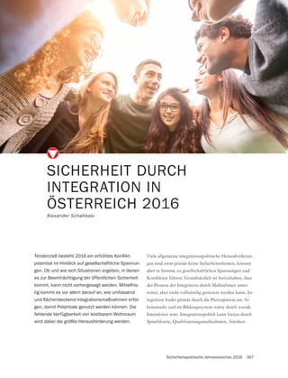 Sicherheitspolitische Jahresvorschau 2016 367
SICHERHEIT DURCH
INTEGRATION IN
ÖSTERREICH 2016
Alexander Schahbasi
Viele allgemeine integrationspolitische Herausforderun-
gen sind zwar primär keine Sicherheitsthemen, können
aber in Summe zu gesellschaftlichen Spannungen und
der Prozess der Integration durch Maßnahmen unter-
stützt, aber nicht vollständig gesteuert werden kann. In-
-
beitsmarkt und im Bildungssystem sowie durch soziale
Interaktion statt. Integrationspolitik kann hierzu durch
-
potential im Hinblick auf gesellschaftliche Spannun-
gen. Ob und wie sich Situationen ergeben, in denen
es zur Beeinträchtigung der öffentlichen Sicherheit
kommt, kann nicht vorhergesagt werden. Mittelfris-
tig kommt es vor allem darauf an, wie umfassend
-
gen, damit Potentiale genutzt werden können. Die
fehlende Verfügbarkeit von leistbarem Wohnraum
wird dabei die größte Herausforderung werden.
 