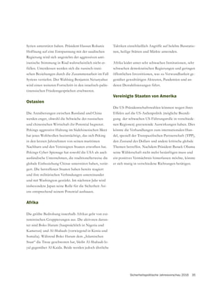 Sicherheitspolitische Jahresvorschau 2016 35
Syrien unterstützt haben. Präsident Hassan Rohanis
Hoffnung auf eine Entspannung mit der saudischen
Regierung wird sich angesichts der aggressiven anti-
iranische Stimmung in Riad wahrscheinlich nicht er-
füllen. Unterdessen werden sich die russisch-irani-
schen Beziehungen durch die Zusammenarbeit im Fall
Syriens vertiefen. Der Wahlsieg Benjamin Netanyahus
wird einen weiteren Fortschritt in den israelisch-paläs-
tinensischen Friedensgesprächen erschweren.
Ostasien
Die Annäherungen zwischen Russland und China
werden enger, obwohl die Schwäche der russischen
und chinesischen Wirtschaft ihr Potential begrenzt.
Pekings aggressive Haltung im Südchinesischen Meer
hat jenes Wohlwollen beeinträchtigt, das sich Peking
in den letzten Jahrzehnten von seinen maritimen
Nachbarn und den Vereinigten Staaten erworben hat.
Pekings Cyber-Spionage hat sowohl die USA als auch
ausländische Unternehmen, die traditionellerweise die
globale Einbeziehung Chinas unterstützt haben, verär-
gert. Die betroffenen Staaten haben bereits reagiert
und ihre militärischen Verbindungen untereinander
und mit Washington gestärkt. Im nächsten Jahr wird
insbesondere Japan seine Rolle für die Sicherheit Asi-
ens entsprechend seinem Potential ausbauen.
Afrika
Die größte Bedrohung innerhalb Afrikas geht von ext-
-
ter sind Boko Haram (hauptsächlich in Nigeria und
Kamerun) und Al-Shabaab (vorwiegend in Kenia und
Somalia). Während Boko Haram dem „Islamischen
Staat“ die Treue geschworen hat, bleibt Al-Shabaab lo-
yal gegenüber Al-Kaida. Beide werden jedoch ähnliche
Taktiken einschließlich Angriffe auf belebte Busstatio-
nen, heilige Stätten und Märkte anwenden.
Afrika leidet unter sehr schwachen Institutionen, sehr
schwachen demokratischen Regierungen und geringen
öffentlichen Investitionen, was zu Verwundbarkeit ge-
genüber gewalttätigen Akteuren, Pandemien und an-
deren Destabilisierungen führt.
Vereinigte Staaten von Amerika
Die US-Präsidentschaftswahlen könnten wegen ihres
Effekts auf die US-Außenpolitik (mögliche Beendi-
gung der schwachen US-Führungsrolle in verschiede-
nen Regionen) gravierende Auswirkungen haben. Dies
könnte die Verhandlungen zum internationalen Han-
den Zustand des Dollars und andere kritische globale
Themen betreffen. Nachdem Präsident Barack Obama
seine Wählerschaft nicht mehr besänftigen muss und
ein positives Vermächtnis hinterlassen möchte, könnte
er sich mutig in verschiedene Richtungen betätigen.
 