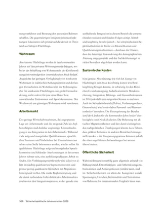 368 Sicherheitspolitische Jahresvorschau 2016
nungsverfahren und Beratung den passenden Rahmen
schaffen. Die gegenwärtigen Integrationsherausforde-
rungen fokussieren sich primär auf die derzeit in Öster-
reich aufhältigen Flüchtlinge.
Wohnraum
Anerkannte Flüchtlinge werden in den kommenden
Jahren auf den privaten Wohnungsmarkt drängen, wo-
-
nung einer mittelgroßen österreichischen Stadt bedarf.
Angesichts der geringen Verfügbarkeit von leistbarem
Wohnraum in städtischen Ballungszentren und der lan-
gen Vorlaufzeiten im Wohnbau wird die Wohnungssu-
che für anerkannte Flüchtlingen eine große Herausfor-
derung, nicht zuletzt für jene ohne Beruf bzw.
ausreichendes Einkommen und Sprachkenntnisse. Der
Wettbewerb um günstigen Wohnraum wird zunehmen.
Arbeitsmarkt
Das geringe Wirtschaftswachstum, die angespannte
Lage am Arbeitsmarkt und die steigende Zahl an Asyl-
berechtigten sind denkbar ungünstige Rahmenbedin-
gungen zur Integration in den Arbeitsmarkt. Während
-
cher Barrieren und Vorbehalten bei Unternehmen nur
schwer eine Stelle bekommen werden, wird es selbst für
-
kenntnisse und fehlender Anerkennungen in den ersten
Jahren schwer sein, eine ausbildungsadäquate Arbeit zu
-
-
hintergrund treffen. Die starke Reglementierung und
erschweren den Integrationsprozess, wobei gerade eine
ausbleibende Integration in diesem Bereich die entspre-
und langfristig besteht jedoch – bei entsprechenden Be-
gleitmaßnahmen in Form von Deutschkursen und
dass die derzeitige Zuwanderung der demographischen
Alterung entgegenwirkt und der Fachkräftemangel in
vielen Bereichen abgefedert werden kann.
Systemische Kosten
Eine genaue Abschätzung, wie viel der Zuzug von
Flüchtlingen dem Staat kurzfristig kosten wird bzw.
langfristig bringen könnte, ist schwierig. In den Berei-
-
ist 2016 jedenfalls mit steigenden Kosten zu rechnen.
Auch im Sicherheitsbereich (Polizei, Verfassungsschutz,
-
cenbedarf entstehen. Die Finanzplanung des Bundes
(und der Länder) für die kommenden Jahre bedarf dies-
bezüglich einer Neukalkulation. Die Befassung mit ak-
tuellen Migrationsthemen und den damit einhergehen-
den wahlpolitischen Überlegungen könnte dazu führen,
dass größere Reformen in anderen Bereichen hintange-
stellt werden – die Einsparungsgewinne könnten jedoch
die oben angeführten Aufwendungen bei weitem
überschreiten.
Öffentliche Sicherheit
Während Integrationserfolg ganz allgemein anhand von
Bildungsstand, Erwerbstätigen- und Arbeitslosenquote,
Einkommen und Armut gemessen werden kann, sind
im Sicherheitsbereich vor allem die Kategorien soziale
Spannungen, Unruhen, Kriminalität und Terrorismus
von Relevanz. Im internationalen Vergleich kann man
 