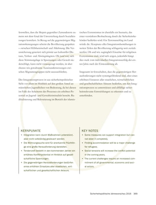 Sicherheitspolitische Jahresvorschau 2016 369
KERNPUNKTE
• Integration kann durch Maßnahmen unterstützt,
aber nicht vollständig gesteuert werden.
• Die Wohnungssuche wird für anerkannte Flüchtlin-
ge eine große Herausforderung darstellen.
• Tendenziell besteht in den kommenden Jahren ein
schaftliche Spannungen.
• Die gegenwärtigen Herausforderungen bedürfen
eines erhöhten Einsatzes aller staatlichen, wirt-
schaftlichen und gesellschaftlichen Akteure.
feststellen, dass die Skepsis gegenüber Zuwanderern zu-
tungen korreliert. In Bezug auf die gegenwärtigen Mig-
rationsbewegungen scheint die Bevölkerung gespalten
– zwischen Hilfsbereitschaft und Ablehnung. Die Ver-
unsicherung generiert sich primär aus kultureller Dis-
tanz, Verlust- und Abstiegsängsten. Ob (und wie) sich
derschlägt, kann nicht vorausgesagt werden, ist aber
ebenso wie gewaltsame Auseinandersetzungen zwi-
schen Migrantengruppen nicht auszuschließen.
Der Integrationsprozess ist aus sicherheitspolitischer
Sicht vor allem im Hinblick auf den großen Anteil an
männlichen Jugendlichen von Bedeutung, da bei diesen
im Falle des Scheiterns des Prozesses ein erhöhtes Po-
dikalisierung und Rekrutierung im Bereich des islamis-
tischen Extremismus ist ebenfalls ein Szenario, das
einer verstärkten Beobachtung durch die Sicherheitsbe-
hörden bedürfen wird. Ein Terroranschlag im Land
würde die Akzeptanz aller Integrationsbemühungen in
weiten Teilen der Bevölkerung schlagartig weit zurück-
werfen. Ob und wie zugänglich Einzelne für religiösen
Extremismus sind, wird sich zeigen, jedenfalls hängt
dies stark vom individuellen Integrationserfolg der ers-
ten Jahre nach der Einwanderung ab.
Insgesamt ist festzuhalten, dass die gegenwärtigen Her-
ausforderungen nicht systemgefährdend sind, aber eines
erhöhten Einsatzes aller staatlichen, wirtschaftlichen
und gesellschaftlichen Akteure bedürfen, um den Integ-
rationsprozess zu unterstützen und allfällige sicher-
heitsrelevante Entwicklungen zu erkennen und zu
unterbinden.
KEY NOTES
• Some measures can support integration but can-
not steer it completely.
• Finding accommodation will be a major challenge
for refugees.
•
in the coming years.
• The current challenges require an increased com-
mitment of all governmental, economic and soci-
al actors.
ER
nte
ber n
Woh
e groß
ell be
nungen
ausforde
r staatlichen,
ure
Ob (und wie) sich
vorausge
ame A
ngrup
ratio
or all
lich
alle
kali
Extremismus sind, w
dividuellen
nderung
gegenw
sind,
haftli
den
her-
t can
chal
require
overnmen
ors.
en unterstützt,
den.
te Flüchtlin-
n.
ren ein
lem im Hinblick auf den großen Anteil an
ugendlichen von Bedeutung, da bei diesen
heiterns des Prozesses ein erhöhtes Po-
ekrutierung im Bereich des islamis-
und gesellschaftlichen Akteure bedürfen, um d
rationsprozess zu unterstützen und allfällige
heitsrelevante Entwicklungen zu erkennen
unterbinden.
KEY NOTES
• Some measu
not steer it
• Finding a
for refu
•
in
• T
 