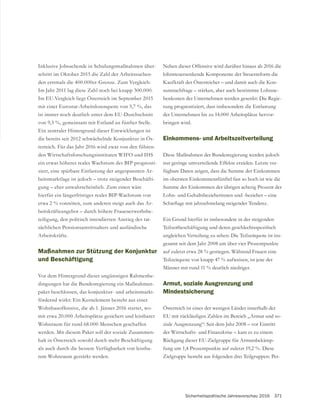 Sicherheitspolitische Jahresvorschau 2016 371
Inklusive Jobsuchende in Schulungsmaßnahmen über-
schritt im Oktober 2015 die Zahl der Arbeitssuchen-
Im Jahr 2011 lag diese Zahl noch bei knapp 300.000.
Im EU-Vergleich liegt Österreich im September 2015
mit einer Eurostat-Arbeitslosenquote von 5,7 %, das
ist immer noch deutlich unter dem EU-Durchschnitt
von 9,3 %, gemeinsam mit Estland an fünfter Stelle.
Ein zentraler Hintergrund dieser Entwicklungen ist
die bereits seit 2012 schwächelnde Konjunktur in Ös-
terreich. Für das Jahr 2016 wird zwar von den führen-
den Wirtschaftsforschungsinstituten WIFO und IHS
ein etwas höheres reales Wachstum des BIP prognosti-
ziert, eine spürbare Entlastung der angespannten Ar-
beitsmarktlage ist jedoch – trotz steigender Beschäfti-
gung – eher unwahrscheinlich. Zum einen wäre
hierfür ein längerfristiges reales BIP-Wachstum von
etwa 2 % vonnöten, zum anderen steigt auch das Ar-
beitskräfteangebot – durch höhere Frauenerwerbsbe-
teiligung, den politisch intendierten Anstieg des tat-
sächlichen Pensionsantrittsalters und ausländische
Arbeitskräfte.
Maßnahmen zur Stützung der Konjunktur
und Beschäftigung
Vor dem Hintergrund dieser ungünstigen Rahmenbe-
dingungen hat die Bundesregierung ein Maßnahmen-
paket beschlossen, das konjunktur- und arbeitsmarkt-
fördernd wirkt: Ein Kernelement besteht aus einer
Wohnbauoffensive, die ab 1. Jänner 2016 startet, wo-
mit etwa 20.000 Arbeitsplätze gesichert und leistbarer
Wohnraum für rund 68.000 Menschen geschaffen
werden. Mit diesem Paket soll der soziale Zusammen-
halt in Österreich sowohl durch mehr Beschäftigung
als auch durch die bessere Verfügbarkeit von leistba-
rem Wohnraum gestärkt werden.
Neben dieser Offensive wird darüber hinaus ab 2016 die
lohnsteuersenkende Komponente der Steuerreform die
Kaufkraft der Österreicher – und damit auch die Kon-
sumnachfrage – stärken, aber auch bestimmte Lohnne-
benkosten der Unternehmen werden gesenkt: Die Regie-
rung prognostiziert, dass insbesondere die Entlastung
der Unternehmen bis zu 14.000 Arbeitsplätze hervor-
bringen wird.
Einkommens- und Arbeitszeitverteilung
Diese Maßnahmen der Bundesregierung werden jedoch
nur geringe umverteilende Effekte erzielen. Letzte ver-
fügbare Daten zeigen, dass die Summe der Einkommen
im obersten Einkommensfünftel fast so hoch ist wie die
Summe der Einkommen der übrigen achtzig Prozent der
ungleichen Verteilung zu sehen: Die Teilzeitquote ist ins-
gesamt seit dem Jahr 2008 um über vier Prozentpunkte
auf zuletzt etwa 28 % gestiegen. Während Frauen eine
Teilzeitquote von knapp 47 % aufweisen, ist jene der
Männer mit rund 11 % deutlich niedriger.
Armut, soziale Ausgrenzung und
Mindestsicherung
Österreich ist eines der wenigen Länder innerhalb der
-
ziale Ausgrenzung“: Seit dem Jahr 2008 – vor Eintritt
der Wirtschafts- und Finanzkrise – kam es zu einem
Rückgang dieser EU-Zielgruppe für Armutsbekämp-
fung um 1,4 Prozentpunkte auf zuletzt 19,2 %. Diese
Zielgruppe besteht aus folgenden drei Teilgruppen: Per-
 