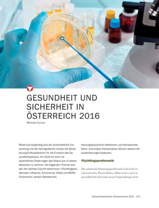 Sicherheitspolitische Jahresvorschau 2016 373
GESUNDHEIT UND
SICHERHEIT IN
ÖSTERREICH 2016
Michael Kunze
Flüchtlingsproblematik
Die anhaltende Flüchtlingsproblematik wird wohl ein
internationales Thema bleiben. Dabei wird es auch zu
gesundheitlich relevanten neuen Fragestellungen kom-
Mittel-und langfristig sind die wirtschaftliche Ent-
-
-
sundheitswesens. Für 2016 ist nicht mit
wesentlichen Änderungen des Status quo in diesen
Bereichen zu rechnen. Die folgenden Themen wer-
den die nächste Zukunft bestimmen: Flüchtlingspro-
Coronaviren, weiters Resistenzen,
nahrungsassoziierte Infektionen und Klimawandel.
Natur- und andere Katastrophen können weitere He-
rausforderungen bedeuten.
 