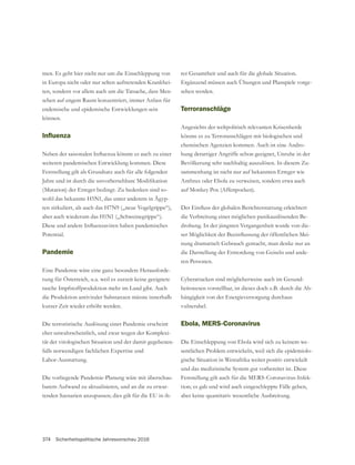 374 Sicherheitspolitische Jahresvorschau 2016
men. Es geht hier nicht nur um die Einschleppung von
in Europa nicht oder nur selten auftretenden Krankhei-
ten, sondern vor allem auch um die Tatsache, dass Men-
schen auf engem Raum konzentriert, immer Anlass für
endemische und epidemische Entwicklungen sein
können.
weiteren pandemischen Entwicklung kommen. Diese
(Mutation) der Erreger bedingt. Zu bedenken sind so-
wohl das bekannte H5N1, das unter anderem in Ägyp-
ten zirkuliert, als auch das H7N9 („neue Vogelgrippe“),
aber auch wiederum das H1N1 („Schweinegrippe“).
Potential.
Pandemie
Eine Pandemie wäre eine ganz besondere Herausforde-
rung für Österreich, u.a. weil es zurzeit keine geeignete
rasche Impfstoffproduktion mehr im Land gibt. Auch
die Produktion antiviraler Substanzen müsste innerhalb
kurzer Zeit wieder erhöht werden.
Die terroristische Auslösung einer Pandemie erscheint
eher unwahrscheinlich, und zwar wegen der Komplexi-
tät der virologischen Situation und der damit gegebenen-
falls notwendigen fachlichen Expertise und
Labor-Ausstattung.
Die vorliegende Pandemie-Planung wäre mit überschau-
barem Aufwand zu aktualisieren, und an die zu erwar-
tenden Szenarien anzupassen; dies gilt für die EU in ih-
Ergänzend müssen auch Übungen und Planspiele vorge-
sehen werden.
Terroranschläge
Angesichts der weltpolitisch relevanten Krisenherde
könnte es zu Terroranschlägen mit biologischen und
chemischen Agenzien kommen. Auch ist eine Andro-
hung derartiger Angriffe schon geeignet, Unruhe in der
Bevölkerung sehr nachhaltig auszulösen. In diesem Zu-
sammenhang ist nicht nur auf bekannten Erreger wie
Anthrax oder Ebola zu verweisen, sondern etwa auch
auf Monkey Pox (Affenpocken).
die Verbreitung einer möglichen panikauslösenden Be-
drohung. In der jüngsten Vergangenheit wurde von die-
-
-
ren Personen.
-
heitswesen vorstellbar, ist dieses doch z.B. durch die Ab-
hängigkeit von der Energieversorgung durchaus
vulnerabel.
Ebola, MERS-Coronavirus
Die Einschleppung von Ebola wird sich zu keinem we-
sentlichen Problem entwickeln, weil sich die epidemiolo-
gische Situation in Westafrika weiter positiv entwickelt
und das medizinische System gut vorbereitet ist. Diese
Feststellung gilt auch für die MERS-Coronavirus-Infek-
tion; es gab und wird auch eingeschleppte Fälle geben,
aber keine quantitativ wesentliche Ausbreitung.
 