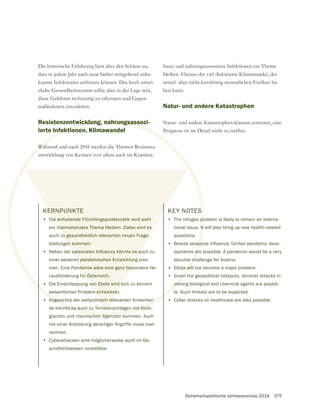 Sicherheitspolitische Jahresvorschau 2016 375
KERNPUNKTE
• Die anhaltende Flüchtlingsproblematik wird wohl
ein internationales Thema bleiben. Dabei wird es
auch zu gesundheitlich relevanten neuen Frage-
stellungen kommen.
•
einer weiteren pandemischen Entwicklung kom-
men. Eine Pandemie wäre eine ganz besondere He-
rausforderung für Österreich.
• Die Einschleppung von Ebola wird sich zu keinem
wesentlichen Problem entwickeln.
• Angesichts der weltpolitisch relevanten Krisenher-
de könnte es auch zu Terroranschlägen mit biolo-
gischen und chemischen Agenzien kommen. Auch
mit einer Androhung derartiger Angriffe muss man
rechnen.
• Cyberattacken sind möglicherweise auch im Ge-
sundheitswesen vorstellbar.
Die historische Erfahrung lässt aber den Schluss zu,
dass in jedem Jahr auch neue bisher weitgehend unbe-
kannte Infektionen auftreten können. Das hoch entwi-
maßnahmen einzuleiten.
Resistenzentwicklung, nahrungsassozi-
ierte Infektionen, Klimawandel
Während und nach 2016 werden die Themen Resistenz-
entwicklung von Keimen (vor allem auch im Kranken-
haus) und nahrungsassozierte Infektionen ein Thema
bleiben. Ebenso der viel diskutierte Klimawandel, der
ben kann.
Natur- und andere Katastrophen
Natur- und andere Katastrophen können eintreten, eine
Prognose ist im Detail nicht zu treffen.
KEY NOTES
• The refugee problem is likely to remain an interna-
tional issue. It will also bring up new health-related
questions.
•
lopments are possible. A pandemic would be a very
peculiar challenge for Austria.
• Ebola will not become a major problem.
• Given the geopolitical hotspots, terrorist attacks in-
volving biological and chemical agents are possib-
le. Such threats are to be expected.
• Cyber attacks on healthcare are also possible.
twicklung, nahrungsass
nfektion
Wäh
S
pro
It
are
r ch
w
Angesichts der weltpolitisch relevanten Krisenher-
nte es auch zu Terroranschlägen mit biolo
ischen Agenzien k
wil
ven t
volv
ERNPUNKTE
ie anhaltende Flüchtlingsproblematik wird wohl
internationales Thema bleiben. Dabei wird es
zu gesundheitlich relevanten neuen Frage-
en kommen.
en pandemischen Entwicklung
demie wäre eine ganz bes
r Österreich.
von Ebola wird s
m entwickeln
tisch rel
rora
 