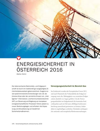 376 Sicherheitspolitische Jahresvorschau 2016
ENERGIESICHERHEIT IN
ÖSTERREICH 2016
Walter Boltz
Versorgungssicherheit im Bereich Gas
und auch Österreich die Vulnerabilität der Erdgasver-
sorgung sowie die Abhängigkeit von russischem Erdgas
zuletzt deutlich vor Augen geführt. Um die Versor-
gungssicherheit im Erdgasbereich für heimische End-
verbraucher auch im Fall einer allfälligen Lieferunter-
daher in regelmäßigen zeitlichen Abständen umfangrei-
che nationale und europäische Risikountersuchungen
Die österreichische Elektrizitäts- und Erdgaswirt-
schaft ist durch ein traditionell gut ausgeprägtes Si-
cherheitsbewusstsein gekennzeichnet. Exogene so-
wie systemimmanente Entwicklungen wie z.B. die
Ukraine-Krise oder der vermehrte Einsatz von „intel-
ligenter“ Informations- und Kommunikationstechnik
(IKT) zur Steuerung und Regelung von komplexen
energiewirtschaftlichen Prozessen führen jedoch zu
neuen Bedrohungslagen und erfordern die Anpas-
sung und Aktualisierung von bewährten
Sicherheitsmaßnahmen.
 
