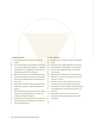36 Sicherheitspolitische Jahresvorschau 2016
KERNPUNKTE
• Europas Fokus wird 2016 die Flüchtlingskrise
bleiben.
• Kurzfristig könnten durch die Migration nach Euro-
pa die Löhne aufgrund des Angebots an billigen Ar-
beitskräften sinken, langfristig wird die alternde
Bevölkerung wirtschaftlich unterstützt.
• Mehrheitsmeinung in der NATO-Führung ist, dass
Russland und die NATO in Konkurrenz zueinander
stehen und die Möglichkeiten der Kooperation be-
grenzt sind.
•
2016 weiter anhalten, mit geringer Aussicht auf
Lösung.
• Die Russland-China-Achse wird sich leicht stärken,
obwohl das schwache Wachstum in beiden Wirt-
schaften das Potential begrenzt.
• Die größte Sicherheitsbedrohung in Afrika geht von
islamistischen Extremistengruppen wie Boko Ha-
ram und Al-Shabaab aus.
KEY NOTES
• Europe’s focus in 2016 will remain on the refugee
crisis.
• In the short term, wages might fall due to the gro-
wing availability of cheap labour; in the long term,
the continent’s aging population will be helped
economically.
• The view of most NATO leaders is that Russia and
NATO are in a competitive relationship in which co-
operation is limited.
•
through 2016, with little prospect of resolution.
• The Russia-China axis will tighten slightly, although
weakening growth in both economies will limit its
potential.
• The greatest security threat in Africa comes
from Islamic extremist groups: Boko Haram and
Al-Shabaab.
NK
oku
nten
rund
angfris
unterst
hrung ist, dass
in o
ght
ap lab
ng po
ly.
The view of
gskrise
ch Euro-
en Ar-
e
KEY NOTE
• Europe’
crisis
• In t
w
 