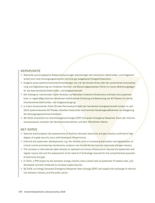 378 Sicherheitspolitische Jahresvorschau 2016
KERNPUNKTE
• Nationale und europäische Risikountersuchungen bescheinigen der heimischen Elektrizitäts- und Erdgaswirt-
schaft eine hohe Versorgungssicherheit und eine gut ausgebaute Energieinfrastruktur.
• Exogene sowie systemimmanente Entwicklungen wie z.B. die Ukraine-Krise oder die zunehmende Automatisie-
rung und Digitalisierung von kritischen Kontroll- und Steuerungsprozessen führen zu neuen Bedrohungslagen
für die österreichische Elektrizitäts- und Erdgaswirtschaft.
• Der Anstieg an intentionalen Cyber-Attacken auf Betreiber kritischer Infrastruktur erfordert eine systemati-
chendeckende Elektrizitäts- und Erdgasversorgung.
• In einem strukturierten Public-Private-Partnership-Projekt der heimischen Energiewirtschaft wurden im Jahr
2015 systemrelevante IKT-Risiken detailliert beleuchtet und konkrete Handlungsmaßnahmen zur Steigerung
der Versorgungssicherheit entwickelt.
• Mit 2016 unterstützt ein brancheneigenes Energie-CERT (Computer Emergency Response Team) den Informa-
tionsaustausch zwischen den Branchenunternehmen und dem öffentlichen Sektor.
KEY NOTES
•
degree of supply security and a well-developed infrastructure.
• External and systematic developments, e.g. the Ukraine crisis or increasing automation and digitalization of
critical control and steering mechanisms, produce new threats for the Austrian electricity and gas industry.
• The increase in international cyber-attacks on operators of critical infrastructure requires the systematic and
regular inquiry into and the assessment of the risks to IT technology required for the comprehensive provision
of electricity and gas.
• In 2015, a PPP project by the domestic energy industry took a closer look at systematic IT-related risks, and
developed concrete measures to increase supply security.
• By 2016, an Energy Computer Emergency Response Team (Energy-CERT) will support the exchange of informa-
tion between industry and the public sector.
ters
erhe
e E
tisc
itä
Cyb
nd
-Pr
ke
ick
ene
nch
d infra
aine crisis or increasing automation and digitalizati
eats for the Austrian electricity and g
t und eine gut ausgebaute Energieinfrastruktur.
klungen wie z.B. die Ukraine-Krise oder die zunehmende Automatisie-
troll- und Steuerungsprozessen führen zu neuen Bedrohungslagen
aswirtschaft.
f Betreiber kritischer Infrastruktur erfordert eine systemati-
jekt der heimischen Energiewirtschaft wurden
und konkrete Handlungsmaßnahmen zur
mputer Emergency Response Tea
öffentlichen Sektor.
ng auto
ian
 