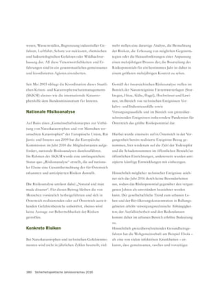 380 Sicherheitspolitische Jahresvorschau 2016
-
fahren, Luftfahrt, Schutz vor nuklearen, chemischen
-
bauung dar. All diese Verantwortlichkeiten und Er-
fahrungen sind in ein gesamtstaatliches gemeinsames
und koordiniertes Agieren einzubetten.
Seit Mai 2003 obliegt die Koordination dieses Staatli-
chen Krisen- und Katastrophenschutzmanagements
(SKKM) ebenso wie die internationale Katastro-
phenhilfe dem Bundesministerium für Inneres.
Nationale Risikoanalyse
-
tung von Naturkatastrophen und von Menschen ver-
ursachten Katastrophen“ der Europäische Union, Rat
Justiz und Inneres aus 2009 hat die Europäische
Kommission im Jahr 2010 die Mitgliedsstaaten aufge-
fordert, nationale Risikoanalysen durchzuführen.
Im Rahmen des SKKM wurde eine umfangreichere
Status quo „Risikonanalyse“ erstellt, die auf nationa-
erkannten und antizipierten Risiken darstellt.
Die Risikoanalyse umfasst dabei „Natural and man
made disaster“. Für diesen Beitrag bleiben die von
Menschen vorsätzlich herbeigeführten und sich in
Österreich realisierenden oder auf Österreich auswir-
keine Aussage zur Beherrschbarkeit der Risiken
getroffen.
Konkrete Risiken
-
menten wird nicht in jährlichen Zyklen beurteilt; viel-
mehr stellen eine derartige Analyse, die Betrachtung
-
tegien oder die Herausforderungen einer Anpassung
einen mehrjährigen Prozess dar; die Beurteilung des
Risikopotentials für ein bestimmtes Jahr ist daher in
einem größeren mehrjährigen Kontext zu sehen.
Bereich der Naturereignisse Extremwetterlagen (Star-
kregen, Hitze, Kälte, Hagel), Hochwässer und Lawi-
nen, im Bereich von technischen Ereignissen Ver-
kehrs- und Industrieunfälle sowie
Versorgungsausfälle und im Bereich von grenzüber-
schreitenden Ereignissen insbesondere Pandemien für
Österreich das größte Risikopotential dar.
Hierbei wurde einerseits auf in Österreich in der Ver-
gangenheit bereits realisierte Ereignisse Bezug ge-
nommen, hier wiederum auf die Zahl der Todesopfer
und die Schadenssummen im öffentlichen Bereich/an
öffentlichen Einrichtungen, andererseits wurden anti-
zipierte künftige Entwicklungen mit einbezogen.
Hinsichtlich möglicher technischer Ereignisse zeich-
net sich das Jahr 2016 durch keine Besonderheiten
aus, sodass das Risikopotential gegenüber den vergan-
genen Jahren als unverändert bezeichnet werden
kann. Der gesellschaftliche Trend zum urbanen Le-
ben und der Bevölkerungskonzentration in Ballungs-
gebieten erhöht versorgungstechnische Abhängigkei-
ten; der Ausfallsicherheit und den Redundanzen
kommt daher im urbanen Bereich erhöhte Bedeutung
zu.
-
fahren hat die Weltgemeinschaft am Beispiel Ebola –
als eine von vielen infektiösen Krankheiten – er-
kannt, dass gemeinsames, rasches und vorzeitiges
 