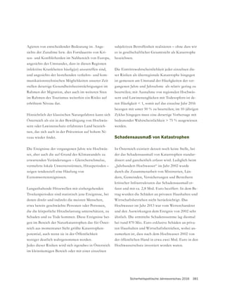 Sicherheitspolitische Jahresvorschau 2016 381
Agieren von entscheidender Bedeutung ist. Ange-
sichts der Zunahme bzw. des Fortdauerns von Kri-
angesichts des Umstandes, dass in diesen Regionen
und angesichts der bestehenden verkehrs- und kom-
munikationstechnischen Möglichkeiten unserer Zeit
Rahmen der Migration, aber auch im weiteren Sinn
im Rahmen des Tourismus weiterhin ein Risiko auf
erhöhtem Niveau dar.
Hinsichtlich der klassischen Naturgefahren kann sich
Österreich als ein in der Bewältigung von Hochwäs-
sern oder Lawinenschutz erfahrenes Land bezeich-
nen, das sich auch in der Prävention auf hohem Ni-
Die Ereignisse der vergangenen Jahre wie Hochwäs-
vermehrte lokale Unwetterstürmen, Hitzeperioden –
zeigen tendenziell eine Häufung von
Extremwetterereignissen.
Langanhaltende Hitzewellen mit einhergehenden
Trockenperioden sind statistisch jene Ereignisse, bei
denen direkt und indirekt die meisten Menschen,
etwa bereits geschwächte Personen oder Personen,
die die körperliche Hitzebelastung unterschätzen, zu
Schaden und zu Tode kommen. Diese Ereignisse ber-
gen im Bereich der Naturkatastrophen das für Öster-
reich aus momentaner Sicht größte Katastrophen-
potential, auch wenn sie in der Öffentlichkeit
weniger deutlich wahrgenommen werden.
Jedes dieser Risiken wird sich irgendwo in Österreich
im kleinräumigen Bereich oder mit einer einzelnen
subjektiven Betroffenheit realisieren – ohne dass wir
bezeichnen.
Die Eintrittswahrscheinlichkeit jeder einzelnen die-
ser Risiken als überregionale Katastrophe hingegen
-
gangenen Jahre und Jahrzehnte als relativ gering zu
beurteilen; mit Ausnahme von regionalen Hochwäs-
sern und Lawinenunglücken mit Todesopfern ist de-
bezogen mit unter 50 % zu beurteilen; im 10-jährigen
Zyklus hingegen muss eine derartige Vorhersage mit
bedeutender Wahrscheinlichkeit > 75 % ausgewiesen
werden.
Schadensausmaß von Katastrophen
In Österreich existiert derzeit noch keine Stelle, bei
der das Schadensausmaß von Katastrophen standar-
disiert und ganzheitlich erfasst wird. Lediglich beim
„Jahrhundert-Hochwasser“ im Jahr 2002 wurde
durch die Zusammenarbeit von Ministerien, Län-
kritischer Infrastrukturen das Schadensausmaß er-
fasst und mit ca. 2,8 Mrd. Euro beziffert. In dem Be-
trag wurden die Schäden an privaten Haushalten und
Wirtschaftsbetrieben nicht berücksichtigt. Das
Hochwasser im Jahr 2013 war vom Wettercharakter
und den Auswirkungen dem Ereignis von 2002 sehr
ähnlich. Die ermittelte Schadenssumme lag diesmal
bei rund 870 Mio. Euro exklusive Schäden an priva-
ten Haushalten und Wirtschaftsbetrieben, wobei an-
zumerken ist, dass nach dem Hochwasser 2002 von
der öffentlichen Hand in etwa zwei Mrd. Euro in den
Hochwasserschutz investiert worden waren.
 