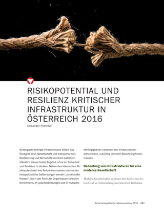 Sicherheitspolitische Jahresvorschau 2016 383
RISIKOPOTENTIAL UND
RESILIENZ KRITISCHER
INFRASTRUKTUR IN
ÖSTERREICH 2016
Alexander Pschikal
Strategisch wichtige Infrastrukturen bilden das
Rückgrat einer Gesellschaft und Volkswirtschaft.
Bevölkerung und Wirtschaft benützen selbstver-
ständlich dieses breite Angebot, ohne an Sicherheit
und Resilienz zu denken. Neben den klassischen Ri-
sikopotentialen wie Naturkatastrophen oder sicher-
heitspolizeiliche Gefährdungen werden „strukturelle
Risiken“, die in der Form der Organisation eines Un-
ternehmens, in Cyberbedrohungen und in multiplen
Bedeutung von Infrastrukturen für eine
moderne Gesellschaft
-
Abhängigkeiten zwischen den Infrastrukturen
müssen.
 
