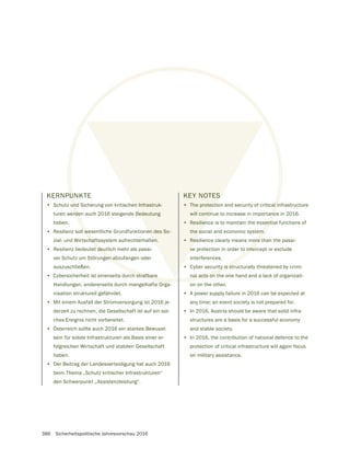 386 Sicherheitspolitische Jahresvorschau 2016
KERNPUNKTE
• Schutz und Sicherung von kritischen Infrastruk-
turen werden auch 2016 steigende Bedeutung
haben.
• Resilienz soll wesentliche Grundfunktionen des So-
zial- und Wirtschaftssystem aufrechterhalten.
• Resilienz bedeutet deutlich mehr als passi-
ver Schutz um Störungen abzufangen oder
auszuschließen.
• Cybersicherheit ist einerseits durch strafbare
Handlungen, andererseits durch mangelhafte Orga-
nisation strukturell gefährdet.
• Mit einem Ausfall der Stromversorgung ist 2016 je-
derzeit zu rechnen, die Gesellschaft ist auf ein sol-
ches Ereignis nicht vorbereitet.
• Österreich sollte auch 2016 ein starkes Bewusst-
sein für solide Infrastrukturen als Basis einer er-
folgreichen Wirtschaft und stabilen Gesellschaft
haben.
• Der Beitrag der Landesverteidigung hat auch 2016
beim Thema „Schutz kritischer Infrastrukturen“
den Schwerpunkt „Assistenzleistung“.
U
und
rde
l we
chaft
t deu
gen ab
h strafbare
en Infrastruk-
Bedeutung
en des So-
en.
KEY NOTES
• The protection and security of critical infrastructure
will continue to increase in importance in 2016.
• Resilience is to maintain the essential functions of
the social and economic system.
• Resilience clearly means more than the passi-
ve protection in order to intercept or exclude
interferences.
• Cyber security is structurally threatened by crimi-
nal acts on the one hand and a lack of organizati-
on on the other.
• A power supply failure in 2016 can be expected at
any time; an event society is not prepared for.
• In 2016, Austria should be aware that solid infra-
structures are a basis for a successful economy
and stable society.
• In 2016, the contribution of national defence to the
protection of critical infrastructure will again focus
on military assistance.
 