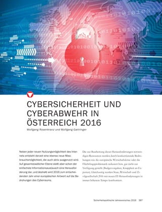 Sicherheitspolitische Jahresvorschau 2016 387
CYBERSICHERHEIT UND
CYBERABWEHR IN
ÖSTERREICH 2016
Wolfgang Rosenkranz und Wolfgang Gattringer
Die zur Bearbeitung dieser Herausforderungen notwen-
digen Ressourcen werden durch konkurrierende Bedro-
hungen wie die europäische Wirtschaftskrise oder die
Flüchtlingsproblematik reduziert bzw. gar nicht zur
Verfügung gestellt (Budgetvorgaben, Knappheit an Ex-
-
vilgesellschaft 2016 mit neuen IT-Herausforderungen in
immer höherem Tempo konfrontiert.
Neben jeder neuen Nutzungsmöglichkeit des Inter-
nets entsteht derzeit eine ebenso neue Miss-
brauchsmöglichkeit, die auch aktiv ausgenutzt wird.
Auf gesamtstaatlicher Ebene stellt aber schon der
einfachste Informationsaustausch eine Herausfor-
derung dar, und deshalb wird 2016 zum entschei-
denden Jahr einer europäischen Antwort auf die Be-
drohungen des Cyberraums.
 