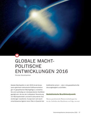 Sicherheitspolitische Jahresvorschau 2016 37
GLOBALE MACHT-
POLITISCHE
ENTWICKLUNGEN 2016
Nicolas Stockhammer
Geotektonische Bruchliniendynamik
Massive geotektonische Plattenverschiebungen hat-
ten das Aufreißen alter Bruchlinien zur Folge, was weit
Globale Machtpolitik im Jahr 2016 ist als Konse-
quenz gleichsam tektonischer Kräfteverschiebun-
gen im geopolitischen Machtgefüge zu verstehen.
geprägt sein, die aus der multipolaren Neuordnung
von Machtpotentialen und damit verbundenen Aus-
strahlungen resultierten. Europa kann sich durch
entschlossenes Agieren einen Platz im Quartett der
Großmächte sichern – oder in die geopolitische Be-
deutungslosigkeit zurückfallen.
 