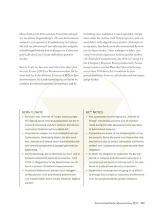 Sicherheitspolitische Jahresvorschau 2016 389
KERNPUNKTE
• Die durch das „Internet of Things“ beschleunigte
Vernetzung deckt Unterlassungssünden bei der si-
cheren Entwicklung und dem sicheren Betrieb von
autonomen Systemen schonungslos auf.
• Unternehmen wissen um die Unerlässlichkeit der
Cybersecurity. Gleichzeitig stellen sie aber auch
fest, dass sie sich alleine kaum ausreichend schüt-
zen können; kollaborative Lösungen gewinnen an
Bedeutung.
•
formationssicherheit national umzusetzen, führt
2016 zur Nagelprobe für die Belastbarkeit der öf-
fentlich-privaten Sicherheitszusammenarbeit.
• Staatliche Maßnahmen werden durch mangeln-
de Ressourcen nicht ausreichend wirksam sein
und müssen daher durch private Initiativen ergänzt
werden.
Dieser Dialog soll 2016 konkrete Antworten auf nach
wie vor offene Fragestellungen z.B. zum Informations-
austausch, zur operativen Koordinierung im Ereignis-
fall und zur präventiven Unterrichtung über mögliche
sicherheitsgefährdende Entwicklungen im Cyberraum
werden.
Security Center (CSCI) im Bundesministerium für In-
neres und das Cyber Defence Zentrum (CDZ) im Bun-
desministerium für Landesverteidigung und Sport we-
sentliche Koordinierungsrollen übernehmen und die
Erstellung eines staatlichen Cyber-Lagebildes ermögli-
chen sollen. Ihr Aufbau wird 2016 fortgesetzt, aber vor-
aussichtlich nicht abgeschlossen werden. Außerdem ist
zu erwarten, dass beide nicht über ausreichend Ressour-
cen verfügen werden. Umso wichtiger ist daher, dass
von privater Seite ergänzende Schritte gesetzt werden,
z.B. durch die Energiebranche, die 2016 ein Energy-Cy-
ber Emergency Response Team gründen wird. Zusam-
mengenommen und auf Basis des Cybersicherheitsge-
gesamtstaatlichen Antwort auf Cyberherausforderungen
gelegt werden.
KEY NOTES
• The accelerated networking by the „Internet of
Things“ mercilessly uncovers sins of omission
made during the safe development and operation
of autonomous systems.
• Companies are aware of the indispensability of cy-
ber security. But at the same time they realize that
on their own. Collaborative solutions become more
important.
• In 2016, the obligation to implement the EU’s Di-
rective on network and information security on a
national level will become a litmus test for the resi-
lience of public-private security cooperation.
• Government measures are not going to be effecti-
ve enough due to a lack of resources and therefore
must be complemented by private initiatives.
U
urc
tzu
n E
om
eh
ecu
s si
n; k
eit na
ür die
zusamm
ch mangeln-
m (CDZ) im B
eidigun
rollen
mtstaatlichen A
ter
mi
d o
sa
hey
ons
mple
infor
becom
ublic-pr
Governme
of Things“ beschleunigte
ssungssünden bei der si-
m sicheren Betrieb von
ngslos auf.
erlässlichkeit der
sie aber auch
eichend schüt-
winnen an
hrt
öf-
KEY NOTES
• The accelerated netwo
Things“ mercilessly u
made during the s
of autonomous s
• Companies ar
ber security
on their
impo
• In 2
r
 