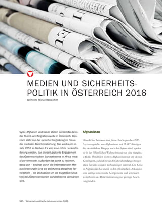 390 Sicherheitspolitische Jahresvorschau 2016
MEDIEN UND SICHERHEITS-
POLITIK IN ÖSTERREICH 2016
Wilhelm Theuretsbacher
Afghanistan
Obwohl im Zeitraum von Jänner bis September 2015
Asylantragsteller aus Afghanistan mit 12.687 Anträgen
sie in der öffentlichen Wahrnehmung nur eine margina-
le Rolle. Österreich stellt in Afghanistan nur ein kleines
Kontingent, außerdem hat der jahrzehntelange Bürger-
krieg fast alle sozialen Verbindungen zerstört. Die Krise
in Afghanistan hat daher in der öffentlichen Diskussion
eine geringe emotionale Komponente und wird auch
weiterhin in der Berichterstattung nur geringe Beach-
Syrer, Afghanen und Iraker stellen derzeit das Gros
der Flucht- und Migrationswelle in Österreich. Den-
noch steht nur der syrische Bürgerkrieg im Fokus
der medialen Berichterstattung. Das wird auch im
Jahr 2016 so bleiben. Es wird eine echte Herausfor-
derung werden, das derzeit geplante Engagement
des Österreichischen Bundesheeres in Afrika medi-
al zu vermitteln. Außerdem ist damit zu rechnen,
dass sich – bedingt durch die internationalen Her-
ausforderungen und die gleichzeitig steigende Ter-
rorgefahr – die Diskussion um die budgetäre Situa-
tion des Österreichischen Bundesheeres verstärken
wird.
 