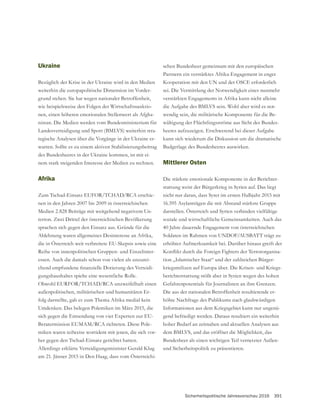 Sicherheitspolitische Jahresvorschau 2016 391
Ukraine
Bezüglich der Krise in der Ukraine wird in den Medien
weiterhin die europapolitische Dimension im Vorder-
grund stehen. Sie hat wegen nationaler Betroffenheit,
wie beispielsweise den Folgen der Wirtschaftssanktio-
nen, einen höheren emotionalen Stellenwert als Afgha-
nistan. Die Medien werden vom Bundesministerium für
Landesverteidigung und Sport (BMLVS) weiterhin stra-
tegische Analysen über die Vorgänge in der Ukraine er-
warten. Sollte es zu einem aktiven Stabilisierungsbeitrag
des Bundesheeres in der Ukraine kommen, ist mit ei-
nem stark steigenden Interesse der Medien zu rechnen.
Afrika
Zum Tschad-Einsatz EUFOR/TCHAD/RCA erschie-
nen in den Jahren 2007 bis 2009 in österreichischen
Medien 2.828 Beiträge mit weitgehend negativem Un-
terton. Zwei Drittel der österreichischen Bevölkerung
Ablehnung waren allgemeines Desinteresse an Afrika,
die in Österreich weit verbreitete EU-Skepsis sowie eine
-
essen. Auch die damals schon von vielen als unzurei-
-
gungshaushaltes spielte eine wesentliche Rolle.
Obwohl EURFOR/TCHAD/RCA unzweifelhaft einen
außenpolitischen, militärischen und humanitären Er-
folg darstellte, gab es zum Thema Afrika medial kein
Umdenken. Das belegen Polemiken im März 2015, die
sich gegen die Entsendung von vier Experten zur EU-
Beratermission EUMAM/RCA richteten. Diese Pole-
miken waren teilweise wortident mit jenen, die sich vor-
her gegen den Tschad-Einsatz gerichtet hatten.
am 21. Jänner 2015 in Den Haag, dass vom Österreichi-
schen Bundesheer gemeinsam mit den europäischen
Partnern ein verstärktes Afrika-Engagement in enger
Kooperation mit den UN und der OSCE erforderlich
sei. Die Vermittlung der Notwendigkeit eines nunmehr
verstärkten Engagements in Afrika kann nicht alleine
die Aufgabe des BMLVS sein. Wohl aber wird es not-
wendig sein, die militärische Komponente für die Be-
wältigung der Flüchtlingsströme aus Sicht des Bundes-
heeres aufzuzeigen. Erschwerend bei dieser Aufgabe
kann sich wiederum die Diskussion um die dramatische
Budgetlage des Bundesheeres auswirken.
Mittlerer Osten
Die stärkste emotionale Komponente in der Berichter-
stattung weist der Bürgerkrieg in Syrien auf. Das liegt
nicht nur daran, dass Syrer im ersten Halbjahr 2015 mit
darstellen. Österreich und Syrien verbinden vielfältige
40 Jahre dauernde Engagement von österreichischen
Soldaten im Rahmen von UNDOF/AUSBATT trägt zu
erhöhter Aufmerksamkeit bei. Darüber hinaus greift der
-
tion „Islamischer Staat“ und der zahlreichen Bürger-
kriegsmilizen auf Europa über. Die Krisen- und Kriegs-
berichterstattung stößt aber in Syrien wegen des hohen
Die aus der nationalen Betroffenheit resultierende er-
höhte Nachfrage des Publikums nach glaubwürdigen
Informationen aus dem Kriegsgebiet kann nur ungenü-
gend befriedigt werden. Daraus resultiert ein weiterhin
hoher Bedarf an zeitnahen und aktuellen Analysen aus
dem BMLVS, und das eröffnet die Möglichkeit, das
Bundesheer als einen wichtigen Teil vernetzter Außen-
und Sicherheitspolitik zu präsentieren.
 