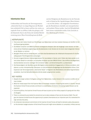 392 Sicherheitspolitische Jahresvorschau 2016
KERNPUNKTE
•
kunftsland gering bleiben.
• Die Medien erwarten vom BMLVS weiterhin strategische Analysen über die Vorgänge in der Ukraine. Im Falle
eines aktiven Stabilisierungsbeitrags des Bundesheeres in der Ukraine ist mit einem stark steigenden Interes-
se der Medien zu rechnen.
• Bezüglich Afrika wird es notwendig sein, aus Sicht des Bundesheeres die militärische Komponente für die Be-
wältigung der Flüchtlingsströme aufzuzeigen.
• Die sehr eingeschränkten Arbeitsmöglichkeiten für Journalisten in Syrien und in Teilen des Iraks werden zu ei-
nem hohen Bedarf an zeitnahen und aktuellen Analysen aus dem BMLVS führen. Das eröffnet die Möglichkeit,
das Bundesheer als einen wichtigen Teil vernetzter Außen- und Sicherheitspolitik zu präsentieren.
• Die Notwendigkeit, der Bevölkerung die Wichtigkeit eines verstärkten Engagements in Afrika zu erklären, wird
ebenso zu einer innenpolitischen Diskussion um die dramatische Budgetlage des Bundesheeres führen. Eine
Expansion der Terrororganisation „Islamischer Staat“ in Regionen des Westbalkans wird diese Argumentation
Islamischer Staat
Unübersehbar sind Versuche der Terrororganisation
„Islamischer Staat“, in einigen Regionen des Westbal-
kans militärisch Fuß zu fassen und hier eine zweite, eu-
ropäische Front zu eröffnen. Sollte das gelingen, wird
der Islamische Staat in den Fokus der medialen Bericht-
erstattung treten. Diese Entwicklung kann die Rolle
und die Fähigkeiten des Bundesheeres bei der Terrorab-
wehr in Inland auf die Agenda bringen. Dann könnten
– wie im Fall Afrikas – die budgetären Einschränkun-
gen des Bundesheeres ebenfalls zum innenpolitischen
batte könnte wiederbelebt werden. Erste Versuche in
diese Richtung gab es bereits.
KEY NOTES
•
main limited.
• What the media expect from the Austrian MoD are strategic analyses concerning the events in Ukraine. Should
the Austrian Armed Forces actively contribute to a stabilisation of Ukraine, increasing media interest can be
expected.
•
of refugees.
• There is a demand by journalists for prompt and up-to-date analyses of Syria by the Austrian MoD. This will
give the Austrian Armed Forces the opportunity to present themselves as an important part of a networked for-
eign and security policy.
• An enhanced international commitment of the Austrian Armed Forces will lead to domestic policy discussions
on the dramatic budget situation of the Armed Forces and might revive debates on compulsory military service.
we
itra
en
öm
be
he
ich
ke
hen
on
e Richtung gab es bereits.
re strategic analyses concerning the events in Ukraine
ilisation of Ukraine, increasing media inte
eiterhin strategische Analysen über die Vorgänge in der Ukraine. Im Falle
es Bundesheeres in der Ukraine ist mit einem stark steigenden Interes-
s Sicht des Bundesheeres die militärische Komponente für die B
für Journalisten in Syrien und in Teilen des Iraks werden
alysen aus dem BMLVS führen. Das eröffnet die Mö
Außen- und Sicherheitspolitik zu präsentieren.
nes verstärkten Engagements in Afrika zu e
matische Budgetlage des Bundesheer
egionen des Westbalkans wird dies
oncernin
e, in
 