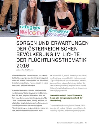 Sicherheitspolitische Jahresvorschau 2016 393
SORGEN UND ERWARTUNGEN
DER ÖSTERREICHISCHEN
BEVÖLKERUNG IM LICHTE
DER FLÜCHTLINGSTHEMATIK
2016
Alexander Reichmann
Spätestens seit dem zweiten Halbjahr 2015 waren
die Fluchtbewegungen aus dem Bürgerkriegsgebiet
Syrien und anderer Krisenregionen das bestimmen-
de (sicherheits)politische Thema – sowohl im Inland
als auch auf europäischer Ebene.
In Österreich hatte die Thematik einen bedeutsa-
-
reich und Wien, tangierte aber bereits auch die
Wahl in der Steiermark und im Burgenland. Auf EU-
Ebene führte dieses Thema, bedingt durch die Un-
willigkeit der Mitgliedsstaaten sich auf eine gemein-
same Vorgehensweise zur Bewältigung des
Flüchtlingsandrang zu einigen, die Union in eine veri-
table, wenn nicht existenzbedrohende Krise.
Da anzunehmen ist, dass die „Flüchtlingskrise“ und de-
ren Bewältigung auch im Jahr 2016 ein bestimmender
Aspekt der politischen Diskussion sein wird, sollen in
gebotener Kürze relevante Befunde aus der Sicht der
SORA-Meinungsforschung dargestellt und in weiterer
Folge auf mögliche Implikationen für die Sicherheitspo-
litik eingegangen werden.
Menschen auf der Flucht: Zuversicht,
Sorge und Verärgerung innerhalb der
Bevölkerung
Themenrelevante Studienergebnisse von SORA besa-
gen, dass sich rund die Hälfte der österreichischen Be-
völkerung angesichts der Flüchtlingsbewegungen be-
 
