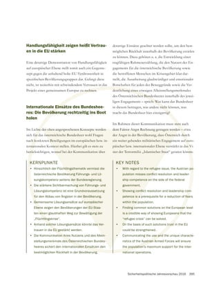 Sicherheitspolitische Jahresvorschau 2016 395
KERNPUNKTE
• Hinsichtlich der Flüchtlingsthematik vermisst die
österreichische Bevölkerung Führungs- und Lö-
sungskompetenz seitens der Bundesregierung.
• Die stärkere Sichtbarmachung von Führungs- und
Lösungskompetenz ist eine Grundvoraussetzung
für den Abbau von Ängsten in der Bevölkerung.
• Gemeinsame Lösungsansätze auf europäischer
Ebene zeigen den Bevölkerungen der EU-Staa-
ten einen glaubhaften Weg zur Bewältigung der
„Flüchtlingskrise“.
• Anhand solcher Lösungsansätze könnte das Ver-
trauen in die EU gestärkt werden.
• Die Kommunikation ihres Nutzens und des Allein-
stellungsmerkmals des Österreichischen Bundes-
heeres sichert den internationalen Einsätzen den
bestmöglichen Rückhalt in der Bevölkerung.
Handlungsfähigkeit zeigen heißt Vertrau-
en in die EU stärken
Eine derartige Demonstration von Handlungsfähigkeit
zept gegen die anhaltend hohe EU-Verdrossenheit in
nicht, ist weiterhin mit schwindendem Vertrauen in das
Projekt eines gemeinsamen Europas zu rechnen.
Internationale Einsätze des Bundeshee-
res: Die Bevölkerung rechtzeitig ins Boot
holen
Im Lichte der oben angesprochenen Konzepte werden
sich für das österreichische Bundesheer wohl Fragen
nach konkreten Beteiligungen im europäischen bzw. in-
ternationalen Kontext stellen. Hierbei gilt es stets zu
berücksichtigen, worauf bei der Kommunikation über
derartige Einsätze geachtet werden sollte, um den best-
möglichen Rückhalt innerhalb der Bevölkerung erzielen
zu können. Dazu gehören u. a. die Entwicklung einer
tragfähigen Rahmenerzählung, die den Nutzen des En-
gagements für die österreichische Bevölkerung sowie
die betroffenen Menschen im Krisengebiet klar dar-
stellt, die Ausarbeitung glaubwürdiger und emotionaler
Botschaften für jeden der Beweggründe sowie die Ver-
deutlichung eines etwaigen Alleinstellungsmerkmales
des Österreichischen Bundesheeres innerhalb des jewei-
ligen Engagements – sprich: Was kann das Bundesheer
in diesem beitragen, was andere nicht können, was
macht das Bundesheer hier einzigartig?
Im Rahmen dieser Kommunikation muss stets auch
dem Faktor Angst Rechnung getragen werden – etwa
der Angst in der Bevölkerung, dass Österreich durch
ein weiter gehendes militärisches Engagement auf euro-
päischer bzw. internationaler Ebene verstärkt in das Vi-
sier der Terrormiliz „Islamischer Staat“ geraten könnte.
KEY NOTES
• With regard to the refugee issue, the Austrian po-
ship competence on the side of the federal
government.
•
petence is a prerequisite for a reduction of fears
within the population.
• Finding common solutions on the European level
is a credible way of showing Europeans that the
“refugee crisis” can be solved.
• On the basis of such solutions trust in the EU
could be strengthened.
• Communicating the use and the unique characte-
ristics of the Austrian Armed Forces will ensure
the population’s maximum support for the inter-
national operations.
K
•
•
fü
Ge
ben
eine
htling
solche
e EU ge
ion ihr
es Österre
onalen Einsä
ung
zu rechnen.
Eins
völke
hte d
für d
h ko
rnat
erü
deutlichung eines et
chen Bunde
ch: Was
e nicht
tig?
stets
n – e
durc
f eu
as V
nnte
po-
fea
ean
ns th
trust
se and
ustrian A
e population’s
natio
htlingsthematik vermisst die
erung Führungs- und Lö-
der Bundesregierung.
ung von Führungs- und
Grundvoraussetzung
er Bevölkerung.
f europäischer
er EU-Staa-
tigung der
as Ver-
ein-
s-
der oben angesprochenen Konzepte werden
österreichische Bundesheer wohl Fragen
n Beteiligungen im europäischen bzw. in-
ontext stellen. Hierbei gilt es stets zu
orauf bei der Kommunikation über
dem Faktor Angst Rechnung getragen werden
der Angst in der Bevölkerung, dass Österrei
ein weiter gehendes militärisches Engagem
päischer bzw. internationaler Ebene ver
sier der Terrormiliz „Islamischer Staa
KEY NOTES
• With regard to the refuge
ship competence on
government.
•
petence is a
within the p
• Finding c
is a cre
“refu
• On
•
 