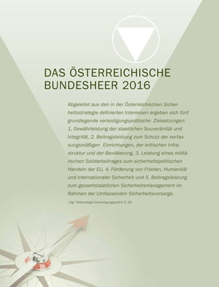 DAS ÖSTERREICHISCHE
BUNDESHEER 2016
Abgeleitet aus den in der Österreichischen Sicher-
grundlegende verteidigungspolitische Zielsetzungen:
1. Gewährleistung der staatlichen Souveränität und
Integrität, 2. Beitragsleistung zum Schutz der verfas-
sungsmäßigen Einrichtungen, der kritischen Infra-
struktur und der Bevölkerung, 3. Leistung eines militä-
rischen Solidarbeitrages zum sicherheitspolitischen
Handeln der EU, 4. Förderung von Frieden, Humanität
und internationaler Sicherheit und 5. Beitragsleistung
zum gesamtstaatlichen Sicherheitsmanagement im
Rahmen der Umfassenden Sicherheitsvorsorge.
(Vgl. Teilstrategie Verteidigungspolitik S. 9f)
 