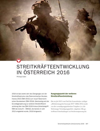 Sicherheitspolitische Jahresvorschau 2016 397
STREITKRÄFTEENTWICKLUNG
IN ÖSTERREICH 2016
Philipp Eder
2016 ist das zweite Jahr des Überganges von der
Streitkräftestruktur des Österreichischen Bundes-
heeres 2010 (ÖBH 2010) zum neuen Österreichi-
schen Bundesheer (ÖBH 2018). Gleichzeitig wird die
Grundlagenplanung zur weiteren Streitkräfteent-
wicklung über das ÖBH 2018 hinaus (Arbeitsbegriff:
ÖBH der Zukunft – ÖBHdZ), die bereits im Jahr
2015 eingeleitet wurde, 2016 fortgesetzt.
Ausgangspunkt der weiteren
Streitkräfteentwicklung
„Militärstrategische Konzept 2015“ (MSK 2015) wurde
von den verteidigungspolitischen Vorgaben (v.a. der
Teilstrategie Verteidigungspolitik ) abgeleitet. Die ge-
troffenen Entscheidungen zur Strukturanpassung des
 