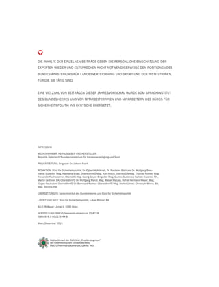 DIE INHALTE DER EINZELNEN BEITRÄGE GEBEN DIE PERSÖNLICHE EINSCHÄTZUNG DER
EXPERTEN WIEDER UND ENTSPRECHEN NICHT NOTWENDIGERWEISE DEN POSITIONEN DES
BUNDESMINISTERIUMS FÜR LANDESVERTEIDIGUNG UND SPORT UND DER INSTITUTIONEN,
FÜR DIE SIE TÄTIG SIND.
EINE VIELZAHL VON BEITRÄGEN DIESER JAHRESVORSCHAU WURDE VOM SPRACHINSTITUT
DES BUNDESHEERES UND VON MITARBEITERINNEN UND MITARBEITERN DES BÜROS FÜR
SICHERHEITSPOLITIK INS DEUTSCHE ÜBERSETZT.
IMPRESSUM
MEDIENINHABER, HERAUSGEBER UND HERSTELLER:
Republik Österreich/Bundesministerium für Landesverteidigung und Sport
PROJEKTLEITUNG: Brigadier Dr. Johann Frank
REDAKTION: Büro für Sicherheitspolitik; Dr. Egbert Apfelknab, Dr. Rastislav Báchora; Dr. Wolfgang Brau-
mandl-Dujardin; Mag. Raphaela Engel; OberstdhmfD Mag. Karl Fitsch; OberstdG MMag. Thomas Fronek; Mag.
Alexander Fuchssteiner; OberstdG Mag. Georg Geyer; Brigadier Mag. Gustav Gustenau; Sahrah Kiparski, MA,
Martin Leithner, BA; OberstdhmfD Dr. Wolfgang Manzl; Mag. Walter Matyas; Hofrat Hermann Meyer; Mag.
Jürgen Neuhuber; OberstdhmfD Dr. Bernhard Richter; OberstdhmfD Mag. Stefan Ulmer; Christoph Winna, BA;
Mag. Astrid Zahel
ÜBERSETZUNGEN: Sprachinstitut des Bundesheeres und Büro für Sicherheitspolitik
LAYOUT UND SATZ: Büro für Sicherheitspolitik; Lukas Bittner, BA
ALLE: Roßauer Lände 1, 1090 Wien;
HERSTELLUNG: BMLVS/Heeresdruckzentrum 15-8718
ISBN: 978-3-902275-44-8
Wien, Dezember 2015
Gedruckt nach der Richtlinie „Druckerzeugnisse“
des Österreichischen Umweltzeichens,
BMLVS/Heeresdruckzentrum, UW-Nr. 943
 