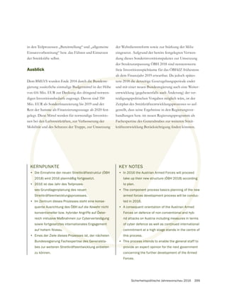 Sicherheitspolitische Jahresvorschau 2016 399
KERNPUNKTE
• Die Einnahme der neuen Streitkräftestruktur (ÖBH
2018) wird 2016 planmäßig fortgesetzt.
• 2016 ist das Jahr des Teilprozes-
ses Grundlagenplanung des neuen
Streitkräfteentwicklungsprozesses.
• Im Zentrum dieses Prozesses steht eine konse-
quente Ausrichtung des ÖBH auf die Abwehr nicht
konventioneller bzw. hybrider Angriffe auf Öster-
reich inklusive Maßnahmen zur Cyberverteidigung
sowie fortgesetztes internationales Engagement
auf hohem Niveau.
• Eines der Ziele dieses Prozesses ist, der nächsten
Bundesregierung Fachexpertise des Generalsta-
bes zur weiteren Streitkräfteentwicklung anbieten
zu können.
in den Teilprozessen „Bereitstellung“ und „allgemeine
Einsatzvorbereitung“ bzw. das Führen und Einsetzen
der Streitkräfte selbst.
Ausblick
Dem BMLVS wurden Ende 2014 durch die Bundesre-
gierung zusätzliche einmalige Budgetmittel in der Höhe
von 616 Mio. EUR zur Deckung des dringend notwen-
digen Investitionsbedarfs zugesagt. Davon sind 350
Rest der Summe als Finanzierungszusage ab 2020 fest-
gelegt. Diese Mittel werden für notwendige Investitio-
nen bei den Luftstreitkräften, zur Verbesserung der
Mobilität und des Schutzes der Truppe, zur Umsetzung
KEY NOTES
• In 2016 the Austrian Armed Forces will proceed
take up their new structure (ÖBH 2018) according
to plan.
• The component process basics planning of the new
armed forces development process will be conduc-
ted in 2016.
• A consequent orientation of the Austrian Armed
Forces on defence of non-conventional and hyb-
rid attacks on Austria including measures in terms
of cyber defence as well as continued international
commitment at a high stage stands in the centre of
this process.
• This process intends to enable the general staff to
provide an expert opinion for the next government
concerning the further development of the Armed
Forces.
der Wehrdienstreform sowie zur Stärkung der Miliz
eingesetzt. Aufgrund der bereits festgelegten Verwen-
dung dieses Sonderinvestitionspaketes zur Umsetzung
der Strukturanpassung ÖBH 2018 sind nennenswerte
freie Investitionsspielräume für das ÖBHdZ frühestens
ab dem Finanzjahr 2019 erwartbar. Da jedoch spätes-
und mit einer neuen Bundesregierung auch eine Weiter-
entwicklung (gegebenenfalls auch Änderung) der ver-
teidigungspolitischen Vorgaben möglich wäre, ist der
Zeitplan des Streitkräfteentwicklungsprozesses so auf-
gestellt, dass seine Ergebnisse in den Regierungsver-
handlungen bzw. im neuen Regierungsprogramm als
K
•
2
20
ses
Strei
Zen
nte A
tione
sive M
etztes
Prozesses
e des Generals
nbieten
h die Bundesre-
Budgetmi
Deckung
edarfs
mme a
ese M
den
ität u
n Bundesr
lls auch Ä
möglic
sproze
gierun
ramm
g
e ne
ond
n Arm
al an
easu
ontinu
tage sta
process inten
provide
Streitkräftestruktur (ÖBH
fortgesetzt.
es-
en
ine konse-
wehr nicht
Öster-
digung
ent
Luftstreitkräften, zur Verbesserung der
des Schutzes der Truppe, zur Umsetzung
KEY NOTES
• In 2016 the Austrian A
take up their new str
to plan.
• The component
armed forces
ted in 2016
• A consequ
Forces
rid at
of c
c
 