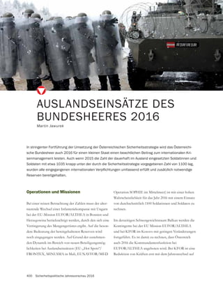 400 Sicherheitspolitische Jahresvorschau 2016
AUSLANDSEINSÄTZE DES
BUNDESHEERES 2016
Martin Jawurek
In stringenter Fortführung der Umsetzung der Österreichischen Sicherheitsstrategie wird das Österreichi-
sche Bundesheer auch 2016 für einen kleinen Staat einen beachtlichen Beitrag zum internationalen Kri-
senmanagement leisten. Auch wenn 2015 die Zahl der dauerhaft im Ausland eingesetzten Soldatinnen und
Soldaten mit etwa 1035 knapp unter der durch die Sicherheitsstrategie vorgegebenen Zahl von 1100 lag,
Reserven bereitgehalten.
Operationen und Missionen
Bei einer reinen Betrachtung der Zahlen muss der alter-
nierende Wechsel einer Infanteriekompanie mit Ungarn
bei der EU-Mission EUFOR/ALTHEA in Bosnien und
Herzegowina berücksichtigt werden, durch den sich eine
Verringerung des Mengengerüstes ergibt. Auf die beson-
dere Bedeutung der bereitgehaltenen Reserven wird
-
den Dynamik im Bereich von neuen Beteiligungsmög-
lichkeiten bei Auslandseinsätzen (EU-„Hot Spots“/
FRONTEX, MINUSMA in Mali, EUNAVFOR/MED
Operation SOPHIE im Mittelmeer) ist mit einer hohen
Wahrscheinlichkeit für das Jahr 2016 mit einem Einsatz
von durchschnittlich 1100 Soldatinnen und Soldaten zu
rechnen.
Im derzeitigen Schwergewichtsraum Balkan werden die
Kontingente bei der EU Mission EUFOR/ALTHEA
und bei KFOR im Kosovo mit geringen Veränderungen
fortgeführt. Es ist damit zu rechnen, dass Österreich
auch 2016 die Kommandantenfunktion bei
EUFOR/ALTHEA angeboten wird. Bei KFOR ist eine
Reduktion von Kräften erst mit dem Jahreswechsel auf
 