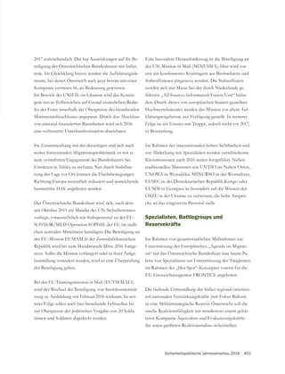 Sicherheitspolitische Jahresvorschau 2016 401
2017 wahrscheinlich. Das hat Auswirkungen auf die Be-
teiligung des Österreichischen Bundesheeres mit Infan-
-
mente, bei denen Österreich auch jetzt bereits mit einer
Kompanie vertreten ist, an Bedeutung gewinnen.
Im Bereich der UNIFIL im Libanon wird das Kontin-
-
fes der Force innerhalb der Obergrenze des bestehenden
Ministerratsbeschlusses angepasst. Durch den Abschluss
eine verbesserte Unterkunftssituation abzeichnen.
Im Zusammenhang mit der derzeitigen und sich auch
weiter fortsetzenden Migrationsproblematik ist mit ei-
nem vermehrten Engagement des Bundesheeres bei
Einsätzen in Afrika zu rechnen. Nur durch Stabilisie-
rung der Lage vor Ort können die Fluchtbewegungen
Richtung Europa wesentlich reduziert und ausreichende
humanitäre Hilfe angeboten werden.
Das Österreichische Bundesheer wird sich, nach dem
seit Oktober 2015 ein Mandat des UN-Sicherheitsrates
vorliegt, voraussichtlich mit Stabspersonal an der EU-
NAVFOR/MED Operation SOPHIE der EU im südli-
chen zentralen Mittelmeer beteiligen. Die Beteiligung an
der EU-Mission EUMAM in der Zentralafrikanischen
Republik wird bis zum Mandatsende Mitte 2016 fortge-
setzt. Sollte die Mission verlängert oder in ihrer Aufga-
benstellung verändert werden, wird es eine Überprüfung
der Beteiligung geben.
Bei der EU-Trainingsmission in Mali (EUTM MALI)
wird der Wechsel der Beteiligung von Sanitätsunterstüt-
zung zu Ausbildung mit Februar 2016 wirksam. In wei-
terer Folge sollen auch hier bestehende Fehlstellen bis
zur Obergrenze der politischen Vorgabe von 20 Solda-
tinnen und Soldaten abgedeckt werden.
Eine besondere Herausforderung ist die Beteiligung an
der UN-Mission in Mali (MINUSMA). Hier wird vor-
erst ein kombiniertes Kontingent aus Beobachtern und
werden sich mit Masse bei der durch Niederlande ge-
-
den. Durch dieses von europäischen Staaten gestellten
Hochwertelementes werden der Mission vor allem Auf-
klärungsergebnisse zur Verfügung gestellt. In weiterer
Folge ist ein Einsatz mit Truppe, jedoch nicht vor 2017,
in Beurteilung.
Im Rahmen der internationalen hohen Sichtbarkeit und
zur Abdeckung mit Spezialisten werden verschiedenste
Kleinmissionen auch 2016 weiter fortgeführt. Neben
traditionellen Missionen wie UNTSO im Nahen Osten,
UNOWA in Westafrika, MINURSO in der Westsahara,
EUSEC in der Demokratischen Republik Kongo oder
OSZE in der Ukraine zu verweisen, die hohe Ansprü-
che an das eingesetzte Personal stellt.
Spezialisten, Battlegroups und
Reservekräfte
Im Rahmen von gesamtstaatlichen Maßnahmen zur
Unterstützung der Europäischen „Agenda on Migrati-
on“ hat das Österreichische Bundesheer eine breite Pa-
lette von Spezialisten zur Unterstützung der Tätigkeiten
im Rahmen des „Hot Spot“-Konzeptes vorerst für die
Die laufende Umwandlung der bisher regional orientier-
ten nationalen Verstärkungskräfte (mit Fokus Balkan)
in eine Militärstrategische Reserve Österreichs soll die
rasche Reaktionsfähigkeit mit mindestens einem gehär-
teten Kompanie-Äquivalent und Evakuierungskräfte
für einen größeren Reaktionsradius sicherstellen.
 