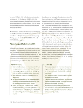 402 Sicherheitspolitische Jahresvorschau 2016
KERNPUNKTE
• Österreichs Beteiligung am internationalen Krisen-
management wird weiterhin auf hohem Niveau in
einem ausgewogenen Verhältnis der Beiträge zu
• Neue Missionen in und um Afrika gewinnen an
Bedeutung.
• Die Bedeutung der Miliz für die Auslandseinsätze
wird auf Grund des parallelen Bedarfes von Kräf-
ten des Bundesheeres im Inland steigen.
• Neben den konkreten Einsätzen im In- und Aus-
land haben die Einsatzvorbereitung für die und die
Bereitschaftsphase in der Battlegroup 2016-2 für
die weitere Fähigkeitsentwicklung des ÖBH hohe
Priorität.
Schwergewichtsaufgabe des Bundesheeres statt. Unmit-
telbar darauf folgt im zweiten Halbjahr 2016 die Bereit-
stellungsphase für internationale Einsätze als Krisen-
reaktionskraft der EU.
Weiters werden neben der Fortsetzung der Beteiligung
bei den Reservekräften für den Balkan (Operational Re-
serve Force – ORF) die österreichischen Battlegroup-
Rückholung und Katastrophenhilfe
Infolge der Auswirkungen des „Arabischen Frühlings“
kommt den Vorbereitungen für eine mögliche Rückho-
lung von österreichischen Staatsbürgern vor allem aus
Urlaubsdestinationen eine besondere Bedeutung zu. Die
aus den konkreten Einsätzen 2011 gewonnenen Erfah-
rungen werden laufend umgesetzt und in ressortüber-
greifenden Übungen verfeinert. 2016 sind zu diesem
Zweck unter der Leitung des Bundesministeriums für
Europa, Integration und Äußeres gemeinsam mit dem
Bundesministerium für Inneres Erkundungen vor Ort
in zu mindestens zwei Staaten/Regionen geplant.
Die Anzahl der Naturkatastrophen mit massiven Aus-
wirkungen auf die Bevölkerung ist in den letzten Jahren
vor allem UN-Organisationen bereiten sich hierfür seit
Ort wirksam werden. Das Bundesheer hat mit der Kata-
strophenhilfeeinheit „Austrian Forces Disaster Relief
Unit“ ein weltweit anerkanntes Element zur Verfügung.
2016 wird sich die für die Aufstellung verantwortliche
ABC-Abwehrschule gezielt auf die erforderliche Rezer-
men der österreichischen Präsidentschaft für die
Central European Defence Cooperation im ersten
Halbjahr ist es vorgesehen, die Erfahrungen, die Öster-
reich in diesem Bereich gesammelt hat, an die Nachbar-
länder gezielt weiterzugeben.
KEY NOTES
• Austria’s participation in international crisis ma-
nagement will continue at a high level and balan-
ce the contributions to UN, EU, NATO, and OSCE
operations.
• New operations in and in the vicinity of Africa will
increase in importance.
• The importance of the active militia for internatio-
nal operations will increase, due to the concurrent
domestic need for AAF personnel.
• Apart from concrete operations both domestic
and international, preparations for the Battlegroup
2016-2 and the further development of AAF capa-
bilities have high priority.
•
Ne
Bede
e Bed
auf G
Bund
konkr
Einsatz
n der Bat
cklung des ÖBH
g
kan (Operational Re-
erreichisch
ung
e de
mt d
ng vo
rlau
us
run
gre
rden. Das
ustrian F
s Elem
ng ve
orderl
ie
en
Öst
hba
-
an-
CE
ca w
r inte
the c
el.
ons b
paration
e further
ties have high
am internationalen Krisen-
n auf hohem Niveau in
tnis der Beiträge zu
gewinnen an
ndseinsätze
von Kräf-
Aus-
d die
ür
er Auswirkungen des „Arabischen Frühlings“
Vorbereitungen für eine mögliche Rückho-
rreichischen Staatsbürgern vor allem aus
ionen eine besondere Bedeutung zu. Die
Einsätzen 2011 gewonnenen Erfah-
nd umgesetzt und in ressortüber-
erfeinert. 2016 sind zu diesem
men der österreichischen Präsidentschaft fü
Central European Defence Cooperation
Halbjahr ist es vorgesehen, die Erfahru
reich in diesem Bereich gesammelt h
länder gezielt weiterzugeben.
KEY NOTES
• Austria’s participatio
nagement will cont
ce the contributi
operations.
• New operati
increase i
• The imp
nal op
dom
• A
 